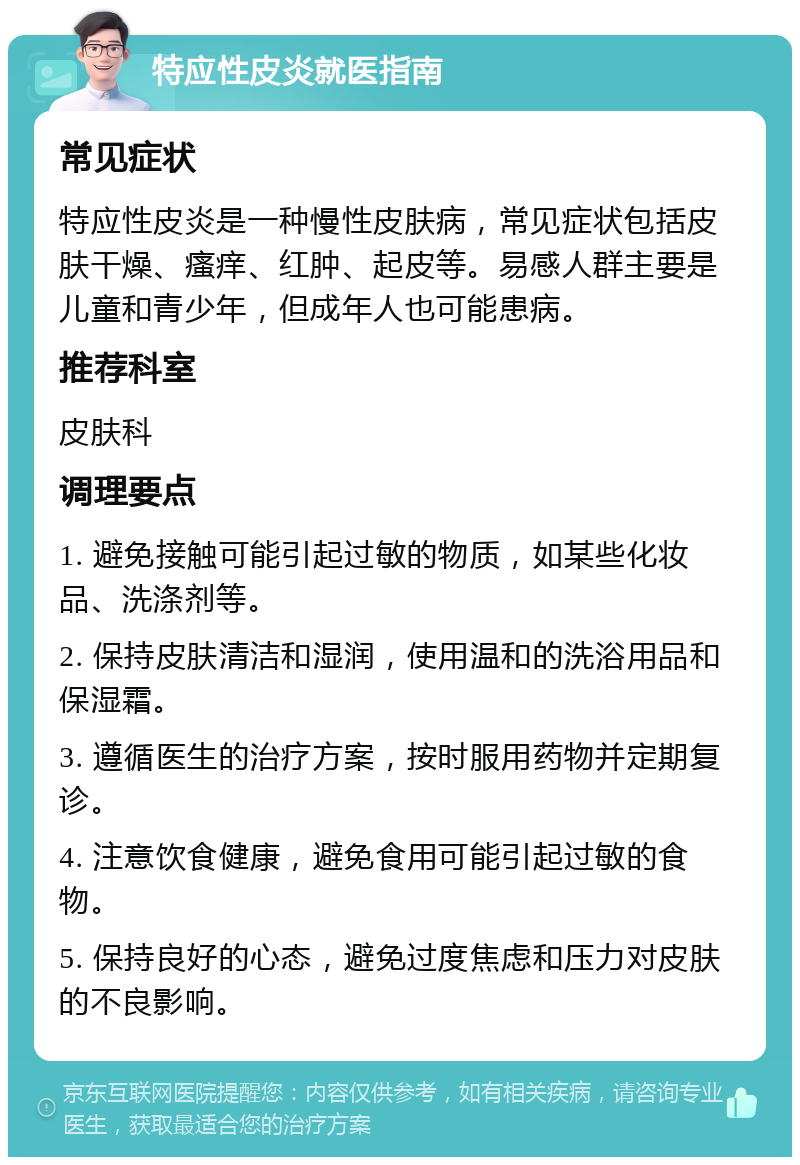 特应性皮炎就医指南 常见症状 特应性皮炎是一种慢性皮肤病，常见症状包括皮肤干燥、瘙痒、红肿、起皮等。易感人群主要是儿童和青少年，但成年人也可能患病。 推荐科室 皮肤科 调理要点 1. 避免接触可能引起过敏的物质，如某些化妆品、洗涤剂等。 2. 保持皮肤清洁和湿润，使用温和的洗浴用品和保湿霜。 3. 遵循医生的治疗方案，按时服用药物并定期复诊。 4. 注意饮食健康，避免食用可能引起过敏的食物。 5. 保持良好的心态，避免过度焦虑和压力对皮肤的不良影响。