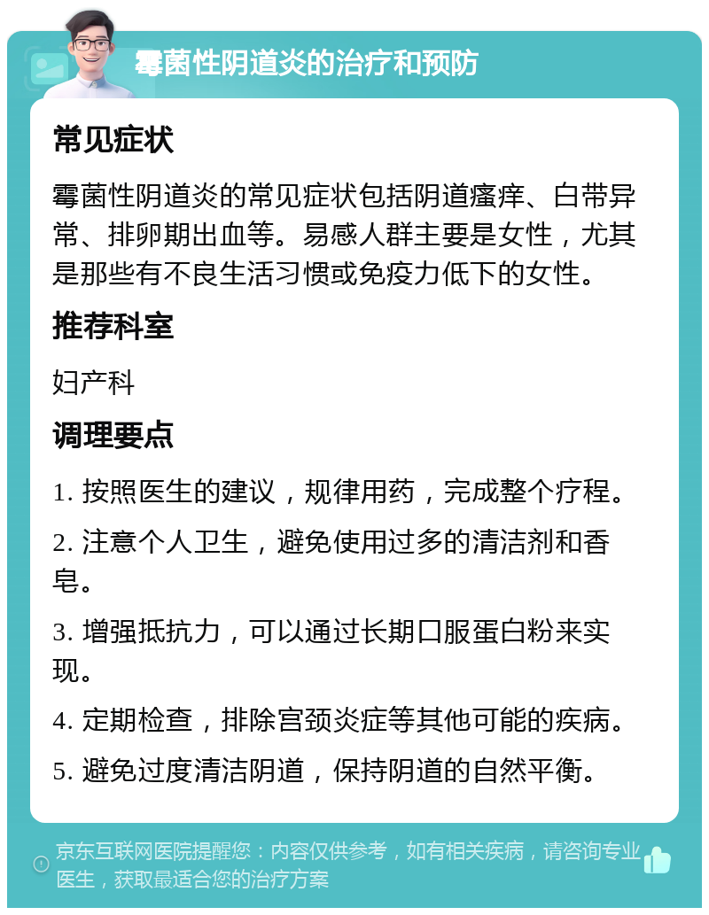 霉菌性阴道炎的治疗和预防 常见症状 霉菌性阴道炎的常见症状包括阴道瘙痒、白带异常、排卵期出血等。易感人群主要是女性，尤其是那些有不良生活习惯或免疫力低下的女性。 推荐科室 妇产科 调理要点 1. 按照医生的建议，规律用药，完成整个疗程。 2. 注意个人卫生，避免使用过多的清洁剂和香皂。 3. 增强抵抗力，可以通过长期口服蛋白粉来实现。 4. 定期检查，排除宫颈炎症等其他可能的疾病。 5. 避免过度清洁阴道，保持阴道的自然平衡。