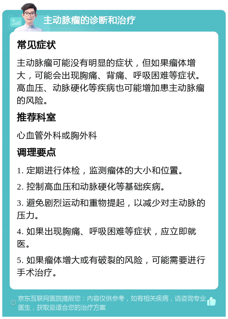 主动脉瘤的诊断和治疗 常见症状 主动脉瘤可能没有明显的症状，但如果瘤体增大，可能会出现胸痛、背痛、呼吸困难等症状。高血压、动脉硬化等疾病也可能增加患主动脉瘤的风险。 推荐科室 心血管外科或胸外科 调理要点 1. 定期进行体检，监测瘤体的大小和位置。 2. 控制高血压和动脉硬化等基础疾病。 3. 避免剧烈运动和重物提起，以减少对主动脉的压力。 4. 如果出现胸痛、呼吸困难等症状，应立即就医。 5. 如果瘤体增大或有破裂的风险，可能需要进行手术治疗。