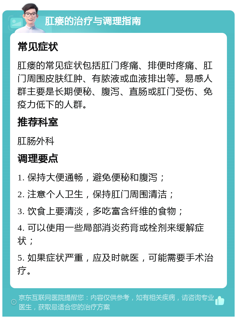 肛瘘的治疗与调理指南 常见症状 肛瘘的常见症状包括肛门疼痛、排便时疼痛、肛门周围皮肤红肿、有脓液或血液排出等。易感人群主要是长期便秘、腹泻、直肠或肛门受伤、免疫力低下的人群。 推荐科室 肛肠外科 调理要点 1. 保持大便通畅，避免便秘和腹泻； 2. 注意个人卫生，保持肛门周围清洁； 3. 饮食上要清淡，多吃富含纤维的食物； 4. 可以使用一些局部消炎药膏或栓剂来缓解症状； 5. 如果症状严重，应及时就医，可能需要手术治疗。