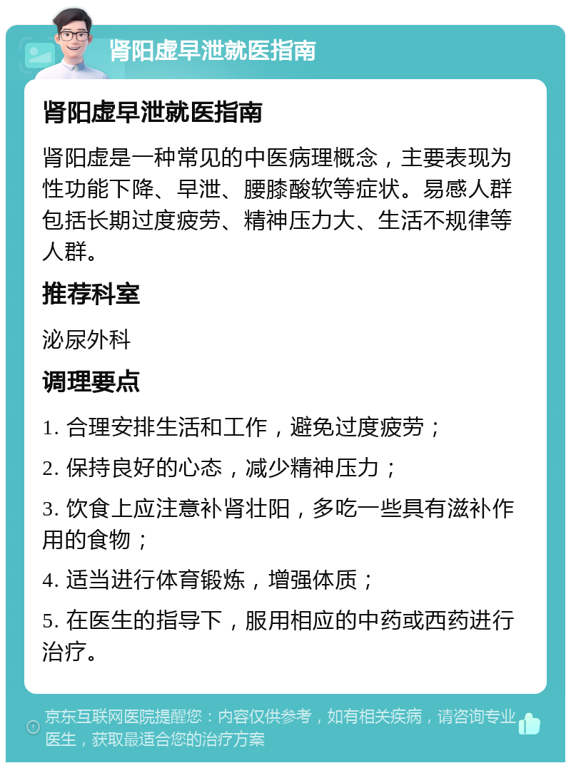 肾阳虚早泄就医指南 肾阳虚早泄就医指南 肾阳虚是一种常见的中医病理概念，主要表现为性功能下降、早泄、腰膝酸软等症状。易感人群包括长期过度疲劳、精神压力大、生活不规律等人群。 推荐科室 泌尿外科 调理要点 1. 合理安排生活和工作，避免过度疲劳； 2. 保持良好的心态，减少精神压力； 3. 饮食上应注意补肾壮阳，多吃一些具有滋补作用的食物； 4. 适当进行体育锻炼，增强体质； 5. 在医生的指导下，服用相应的中药或西药进行治疗。