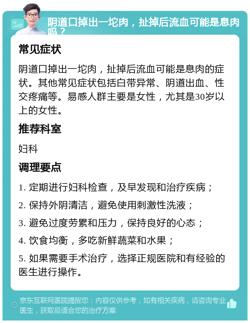 阴道口掉出一坨肉，扯掉后流血可能是息肉吗？ 常见症状 阴道口掉出一坨肉，扯掉后流血可能是息肉的症状。其他常见症状包括白带异常、阴道出血、性交疼痛等。易感人群主要是女性，尤其是30岁以上的女性。 推荐科室 妇科 调理要点 1. 定期进行妇科检查，及早发现和治疗疾病； 2. 保持外阴清洁，避免使用刺激性洗液； 3. 避免过度劳累和压力，保持良好的心态； 4. 饮食均衡，多吃新鲜蔬菜和水果； 5. 如果需要手术治疗，选择正规医院和有经验的医生进行操作。