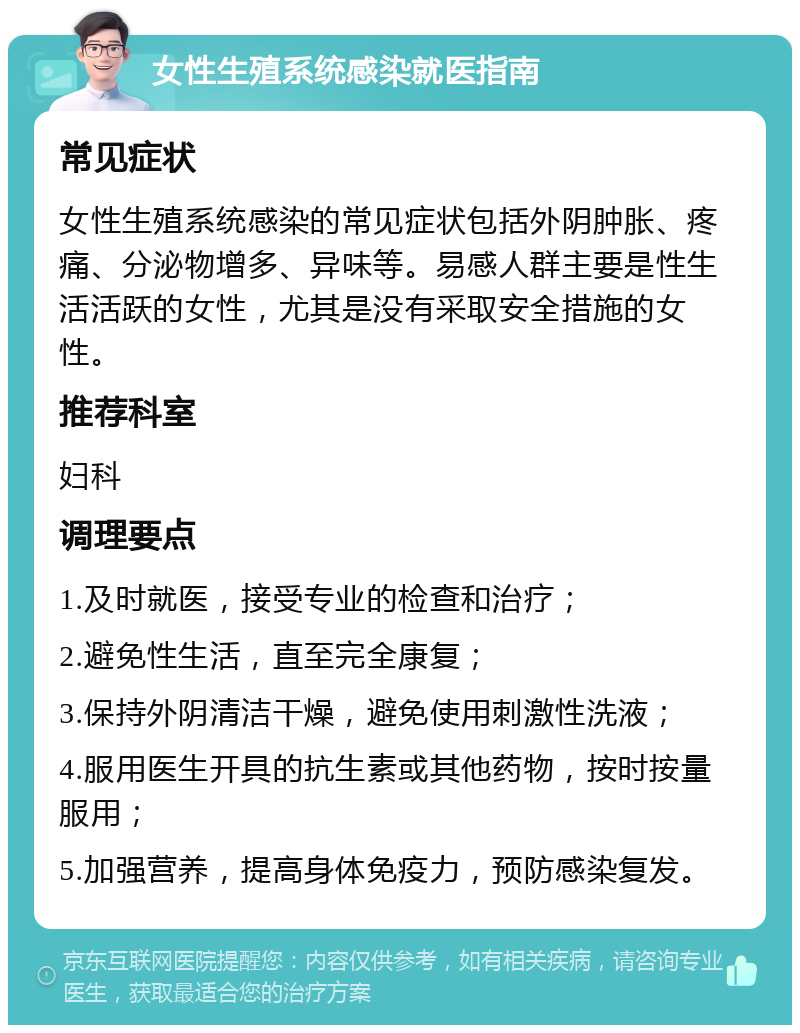 女性生殖系统感染就医指南 常见症状 女性生殖系统感染的常见症状包括外阴肿胀、疼痛、分泌物增多、异味等。易感人群主要是性生活活跃的女性，尤其是没有采取安全措施的女性。 推荐科室 妇科 调理要点 1.及时就医，接受专业的检查和治疗； 2.避免性生活，直至完全康复； 3.保持外阴清洁干燥，避免使用刺激性洗液； 4.服用医生开具的抗生素或其他药物，按时按量服用； 5.加强营养，提高身体免疫力，预防感染复发。