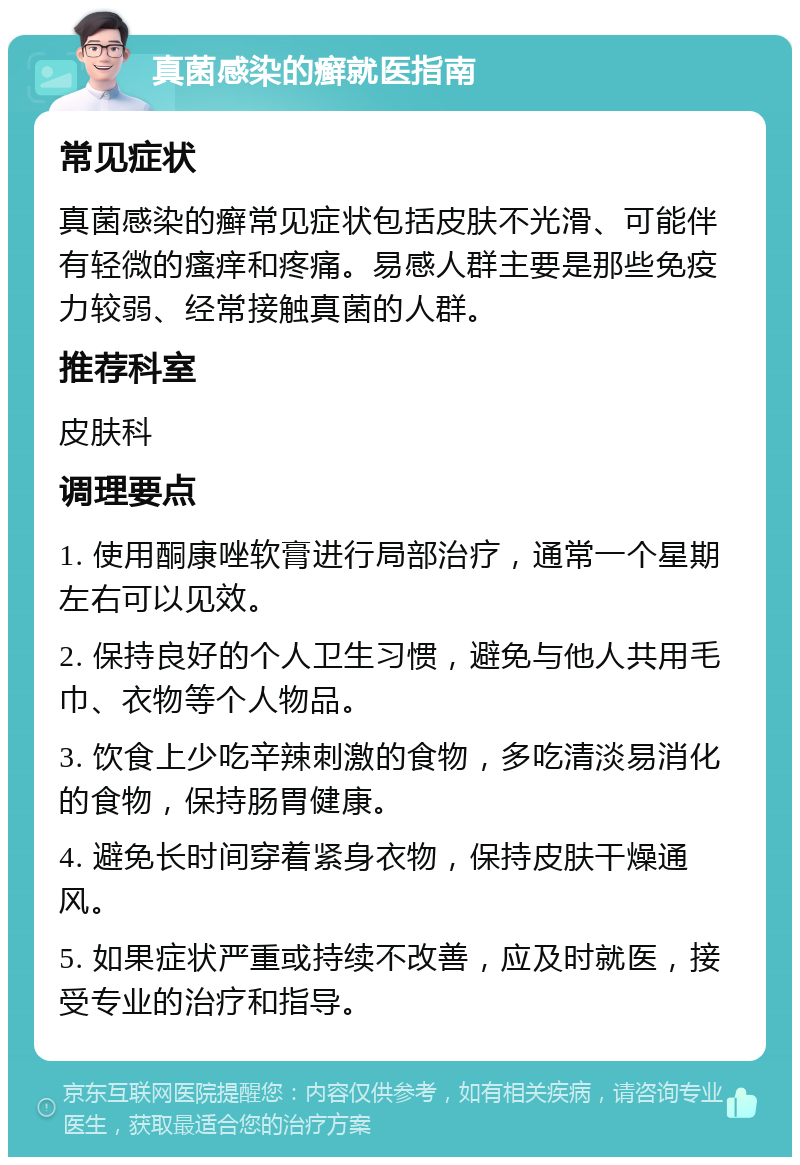 真菌感染的癣就医指南 常见症状 真菌感染的癣常见症状包括皮肤不光滑、可能伴有轻微的瘙痒和疼痛。易感人群主要是那些免疫力较弱、经常接触真菌的人群。 推荐科室 皮肤科 调理要点 1. 使用酮康唑软膏进行局部治疗，通常一个星期左右可以见效。 2. 保持良好的个人卫生习惯，避免与他人共用毛巾、衣物等个人物品。 3. 饮食上少吃辛辣刺激的食物，多吃清淡易消化的食物，保持肠胃健康。 4. 避免长时间穿着紧身衣物，保持皮肤干燥通风。 5. 如果症状严重或持续不改善，应及时就医，接受专业的治疗和指导。