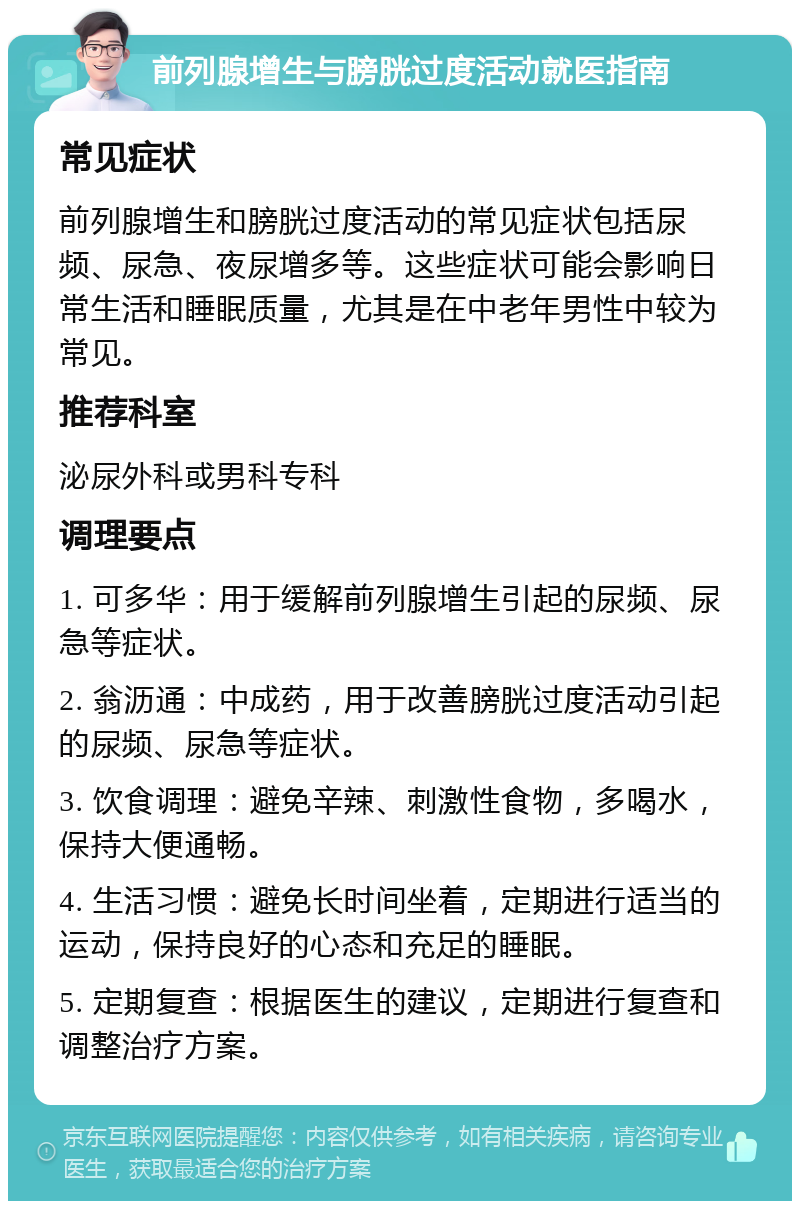 前列腺增生与膀胱过度活动就医指南 常见症状 前列腺增生和膀胱过度活动的常见症状包括尿频、尿急、夜尿增多等。这些症状可能会影响日常生活和睡眠质量，尤其是在中老年男性中较为常见。 推荐科室 泌尿外科或男科专科 调理要点 1. 可多华：用于缓解前列腺增生引起的尿频、尿急等症状。 2. 翁沥通：中成药，用于改善膀胱过度活动引起的尿频、尿急等症状。 3. 饮食调理：避免辛辣、刺激性食物，多喝水，保持大便通畅。 4. 生活习惯：避免长时间坐着，定期进行适当的运动，保持良好的心态和充足的睡眠。 5. 定期复查：根据医生的建议，定期进行复查和调整治疗方案。