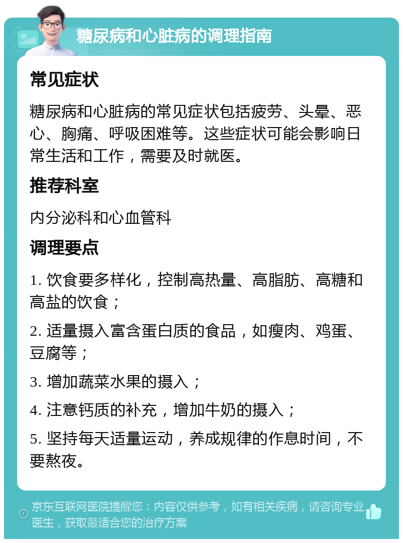 糖尿病和心脏病的调理指南 常见症状 糖尿病和心脏病的常见症状包括疲劳、头晕、恶心、胸痛、呼吸困难等。这些症状可能会影响日常生活和工作，需要及时就医。 推荐科室 内分泌科和心血管科 调理要点 1. 饮食要多样化，控制高热量、高脂肪、高糖和高盐的饮食； 2. 适量摄入富含蛋白质的食品，如瘦肉、鸡蛋、豆腐等； 3. 增加蔬菜水果的摄入； 4. 注意钙质的补充，增加牛奶的摄入； 5. 坚持每天适量运动，养成规律的作息时间，不要熬夜。