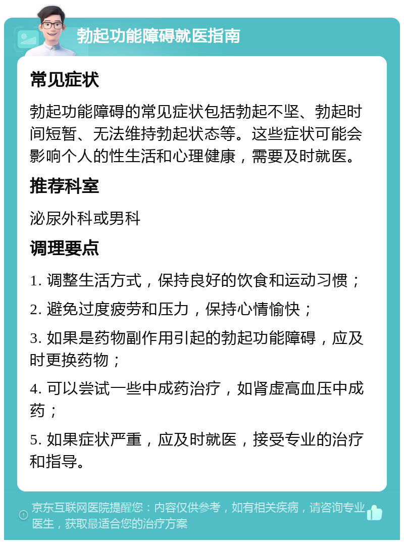 勃起功能障碍就医指南 常见症状 勃起功能障碍的常见症状包括勃起不坚、勃起时间短暂、无法维持勃起状态等。这些症状可能会影响个人的性生活和心理健康，需要及时就医。 推荐科室 泌尿外科或男科 调理要点 1. 调整生活方式，保持良好的饮食和运动习惯； 2. 避免过度疲劳和压力，保持心情愉快； 3. 如果是药物副作用引起的勃起功能障碍，应及时更换药物； 4. 可以尝试一些中成药治疗，如肾虚高血压中成药； 5. 如果症状严重，应及时就医，接受专业的治疗和指导。