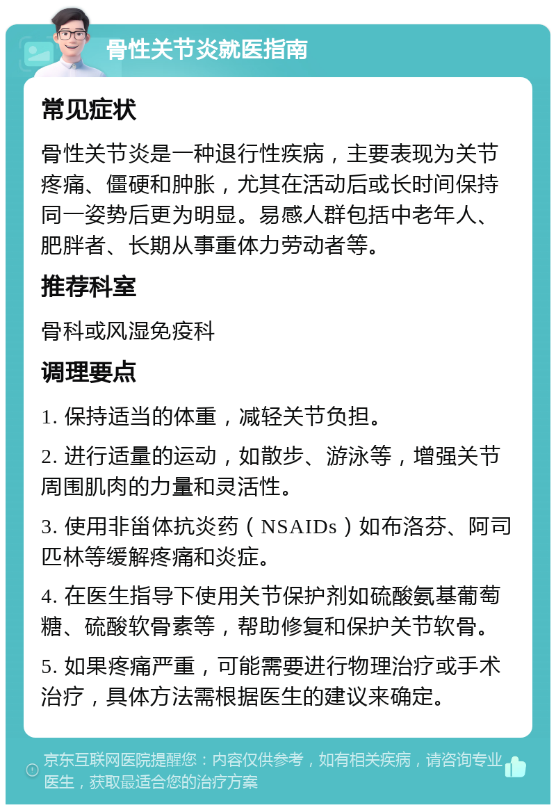 骨性关节炎就医指南 常见症状 骨性关节炎是一种退行性疾病，主要表现为关节疼痛、僵硬和肿胀，尤其在活动后或长时间保持同一姿势后更为明显。易感人群包括中老年人、肥胖者、长期从事重体力劳动者等。 推荐科室 骨科或风湿免疫科 调理要点 1. 保持适当的体重，减轻关节负担。 2. 进行适量的运动，如散步、游泳等，增强关节周围肌肉的力量和灵活性。 3. 使用非甾体抗炎药（NSAIDs）如布洛芬、阿司匹林等缓解疼痛和炎症。 4. 在医生指导下使用关节保护剂如硫酸氨基葡萄糖、硫酸软骨素等，帮助修复和保护关节软骨。 5. 如果疼痛严重，可能需要进行物理治疗或手术治疗，具体方法需根据医生的建议来确定。