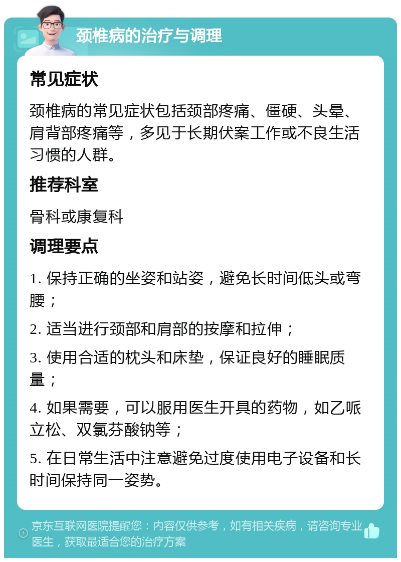 颈椎病的治疗与调理 常见症状 颈椎病的常见症状包括颈部疼痛、僵硬、头晕、肩背部疼痛等，多见于长期伏案工作或不良生活习惯的人群。 推荐科室 骨科或康复科 调理要点 1. 保持正确的坐姿和站姿，避免长时间低头或弯腰； 2. 适当进行颈部和肩部的按摩和拉伸； 3. 使用合适的枕头和床垫，保证良好的睡眠质量； 4. 如果需要，可以服用医生开具的药物，如乙哌立松、双氯芬酸钠等； 5. 在日常生活中注意避免过度使用电子设备和长时间保持同一姿势。