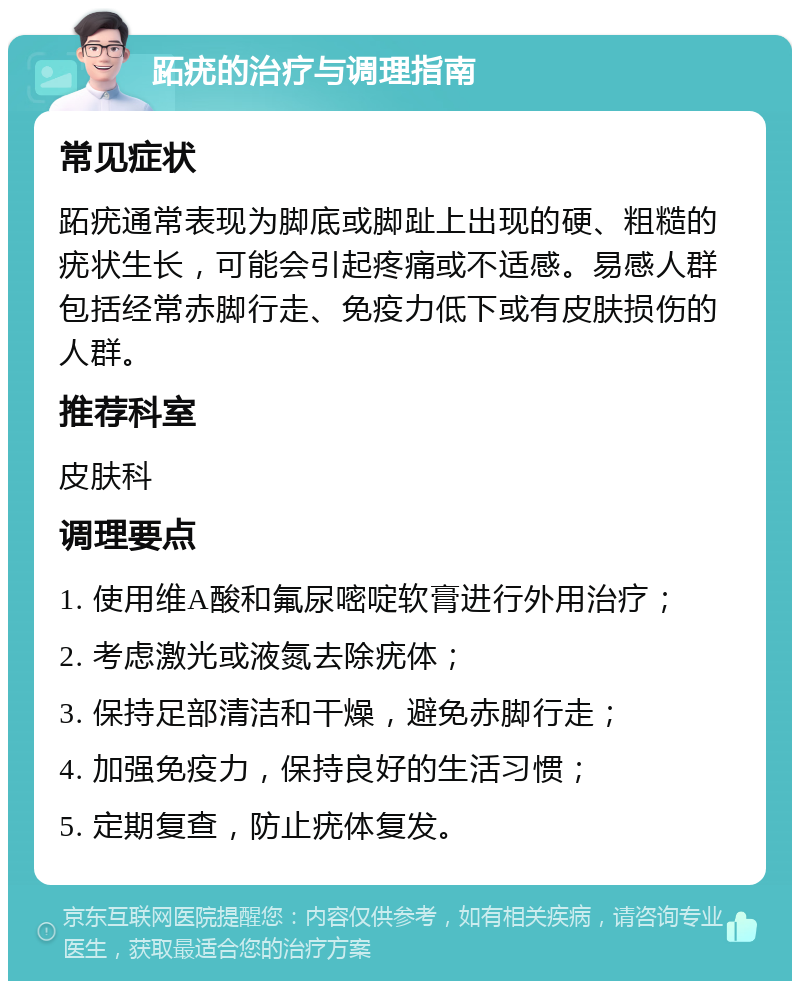 跖疣的治疗与调理指南 常见症状 跖疣通常表现为脚底或脚趾上出现的硬、粗糙的疣状生长，可能会引起疼痛或不适感。易感人群包括经常赤脚行走、免疫力低下或有皮肤损伤的人群。 推荐科室 皮肤科 调理要点 1. 使用维A酸和氟尿嘧啶软膏进行外用治疗； 2. 考虑激光或液氮去除疣体； 3. 保持足部清洁和干燥，避免赤脚行走； 4. 加强免疫力，保持良好的生活习惯； 5. 定期复查，防止疣体复发。