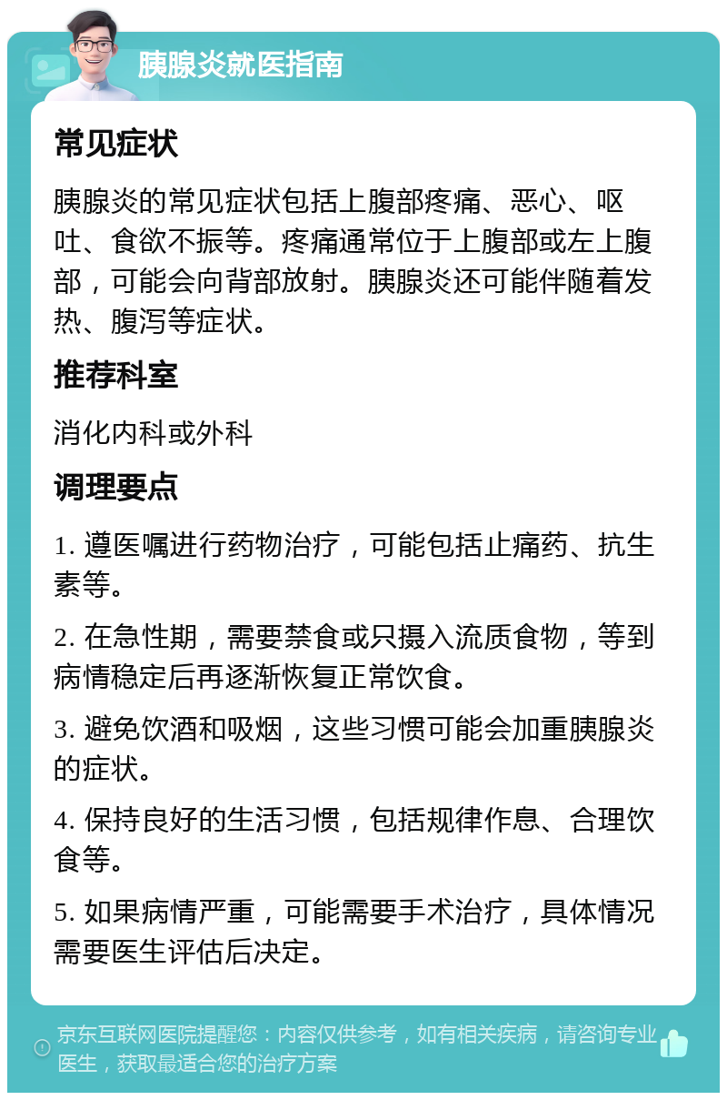 胰腺炎就医指南 常见症状 胰腺炎的常见症状包括上腹部疼痛、恶心、呕吐、食欲不振等。疼痛通常位于上腹部或左上腹部，可能会向背部放射。胰腺炎还可能伴随着发热、腹泻等症状。 推荐科室 消化内科或外科 调理要点 1. 遵医嘱进行药物治疗，可能包括止痛药、抗生素等。 2. 在急性期，需要禁食或只摄入流质食物，等到病情稳定后再逐渐恢复正常饮食。 3. 避免饮酒和吸烟，这些习惯可能会加重胰腺炎的症状。 4. 保持良好的生活习惯，包括规律作息、合理饮食等。 5. 如果病情严重，可能需要手术治疗，具体情况需要医生评估后决定。