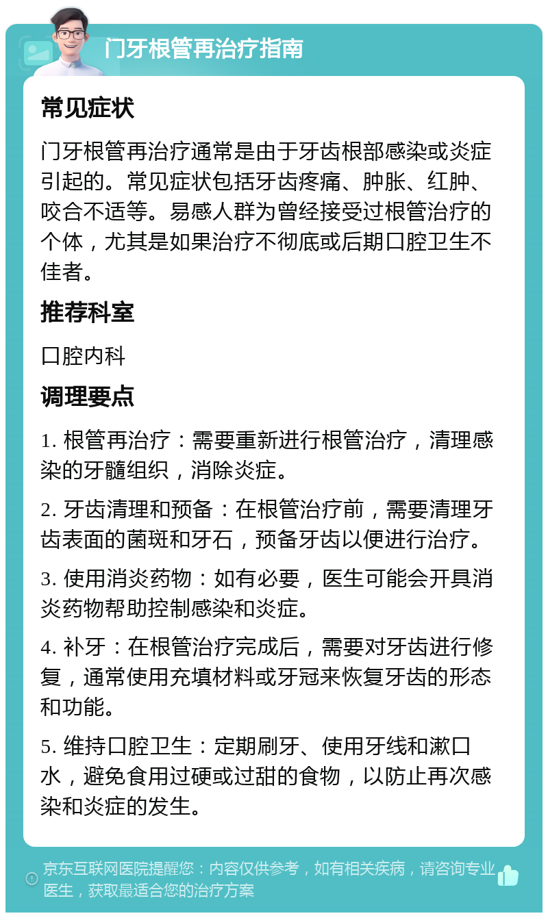 门牙根管再治疗指南 常见症状 门牙根管再治疗通常是由于牙齿根部感染或炎症引起的。常见症状包括牙齿疼痛、肿胀、红肿、咬合不适等。易感人群为曾经接受过根管治疗的个体，尤其是如果治疗不彻底或后期口腔卫生不佳者。 推荐科室 口腔内科 调理要点 1. 根管再治疗：需要重新进行根管治疗，清理感染的牙髓组织，消除炎症。 2. 牙齿清理和预备：在根管治疗前，需要清理牙齿表面的菌斑和牙石，预备牙齿以便进行治疗。 3. 使用消炎药物：如有必要，医生可能会开具消炎药物帮助控制感染和炎症。 4. 补牙：在根管治疗完成后，需要对牙齿进行修复，通常使用充填材料或牙冠来恢复牙齿的形态和功能。 5. 维持口腔卫生：定期刷牙、使用牙线和漱口水，避免食用过硬或过甜的食物，以防止再次感染和炎症的发生。