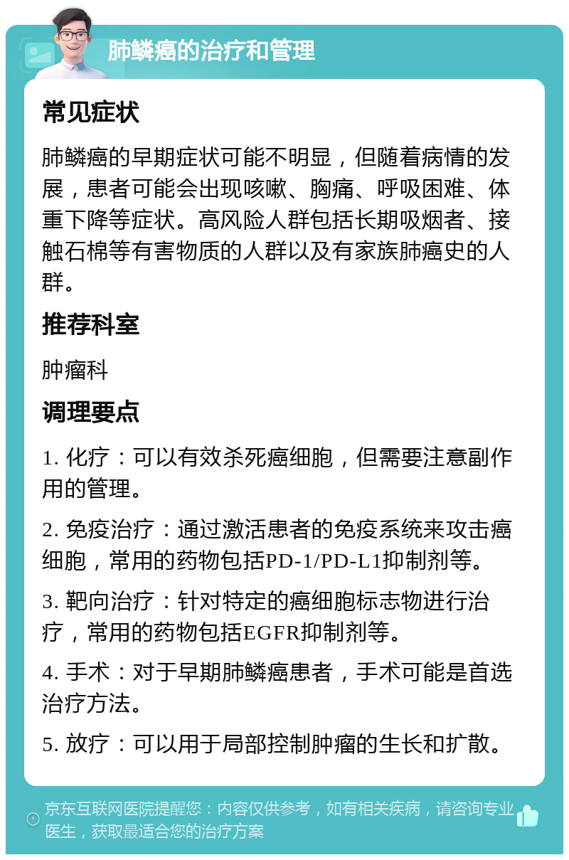 肺鳞癌的治疗和管理 常见症状 肺鳞癌的早期症状可能不明显，但随着病情的发展，患者可能会出现咳嗽、胸痛、呼吸困难、体重下降等症状。高风险人群包括长期吸烟者、接触石棉等有害物质的人群以及有家族肺癌史的人群。 推荐科室 肿瘤科 调理要点 1. 化疗：可以有效杀死癌细胞，但需要注意副作用的管理。 2. 免疫治疗：通过激活患者的免疫系统来攻击癌细胞，常用的药物包括PD-1/PD-L1抑制剂等。 3. 靶向治疗：针对特定的癌细胞标志物进行治疗，常用的药物包括EGFR抑制剂等。 4. 手术：对于早期肺鳞癌患者，手术可能是首选治疗方法。 5. 放疗：可以用于局部控制肿瘤的生长和扩散。