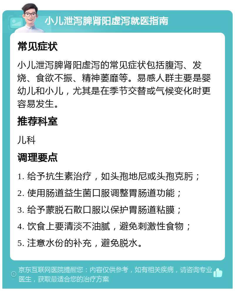 小儿泄泻脾肾阳虚泻就医指南 常见症状 小儿泄泻脾肾阳虚泻的常见症状包括腹泻、发烧、食欲不振、精神萎靡等。易感人群主要是婴幼儿和小儿，尤其是在季节交替或气候变化时更容易发生。 推荐科室 儿科 调理要点 1. 给予抗生素治疗，如头孢地尼或头孢克肟； 2. 使用肠道益生菌口服调整胃肠道功能； 3. 给予蒙脱石散口服以保护胃肠道粘膜； 4. 饮食上要清淡不油腻，避免刺激性食物； 5. 注意水份的补充，避免脱水。