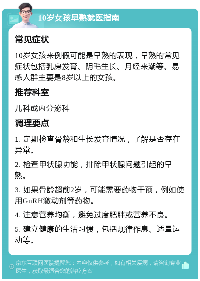 10岁女孩早熟就医指南 常见症状 10岁女孩来例假可能是早熟的表现，早熟的常见症状包括乳房发育、阴毛生长、月经来潮等。易感人群主要是8岁以上的女孩。 推荐科室 儿科或内分泌科 调理要点 1. 定期检查骨龄和生长发育情况，了解是否存在异常。 2. 检查甲状腺功能，排除甲状腺问题引起的早熟。 3. 如果骨龄超前2岁，可能需要药物干预，例如使用GnRH激动剂等药物。 4. 注意营养均衡，避免过度肥胖或营养不良。 5. 建立健康的生活习惯，包括规律作息、适量运动等。