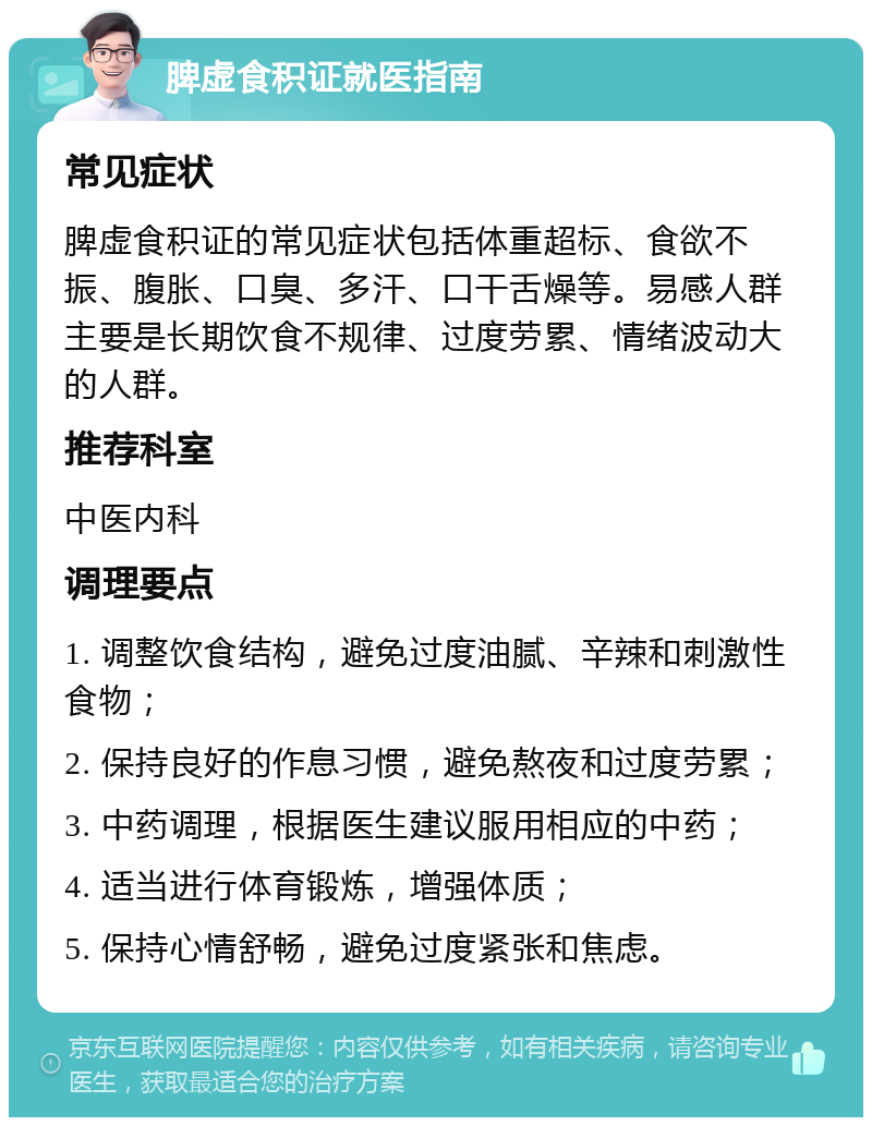 脾虚食积证就医指南 常见症状 脾虚食积证的常见症状包括体重超标、食欲不振、腹胀、口臭、多汗、口干舌燥等。易感人群主要是长期饮食不规律、过度劳累、情绪波动大的人群。 推荐科室 中医内科 调理要点 1. 调整饮食结构，避免过度油腻、辛辣和刺激性食物； 2. 保持良好的作息习惯，避免熬夜和过度劳累； 3. 中药调理，根据医生建议服用相应的中药； 4. 适当进行体育锻炼，增强体质； 5. 保持心情舒畅，避免过度紧张和焦虑。