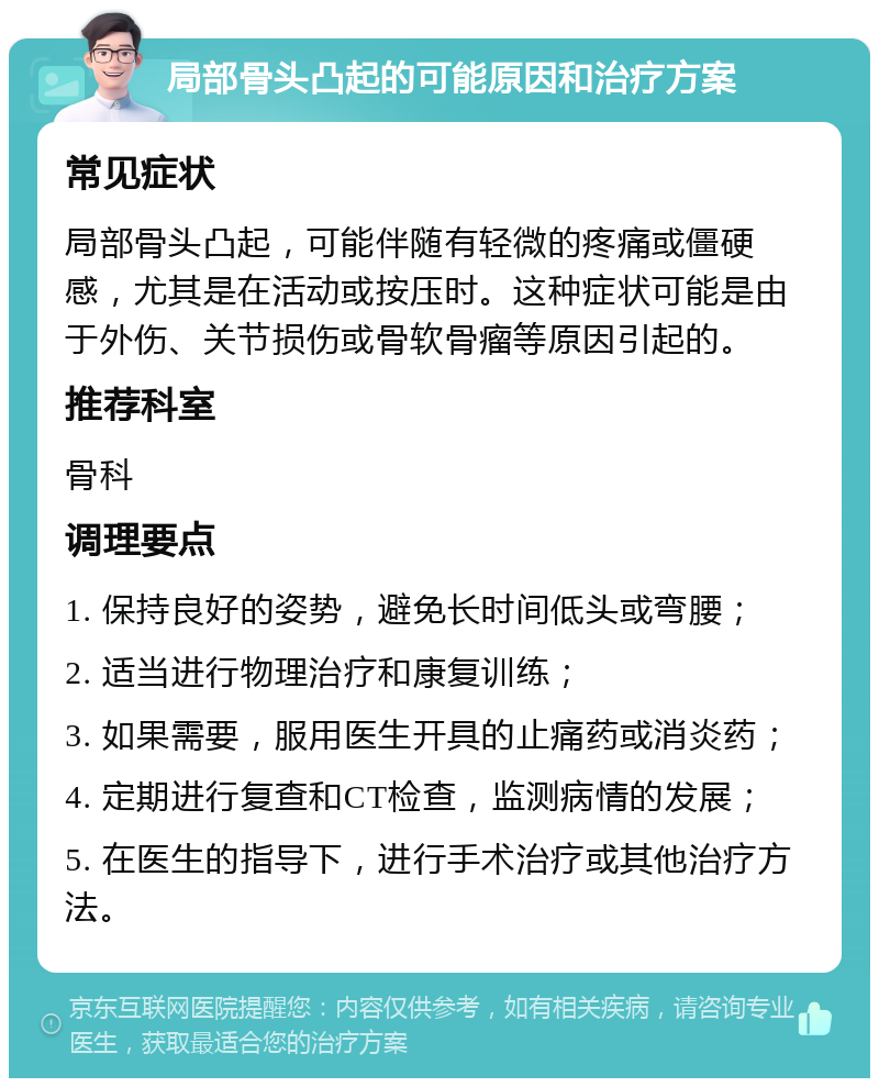 局部骨头凸起的可能原因和治疗方案 常见症状 局部骨头凸起，可能伴随有轻微的疼痛或僵硬感，尤其是在活动或按压时。这种症状可能是由于外伤、关节损伤或骨软骨瘤等原因引起的。 推荐科室 骨科 调理要点 1. 保持良好的姿势，避免长时间低头或弯腰； 2. 适当进行物理治疗和康复训练； 3. 如果需要，服用医生开具的止痛药或消炎药； 4. 定期进行复查和CT检查，监测病情的发展； 5. 在医生的指导下，进行手术治疗或其他治疗方法。