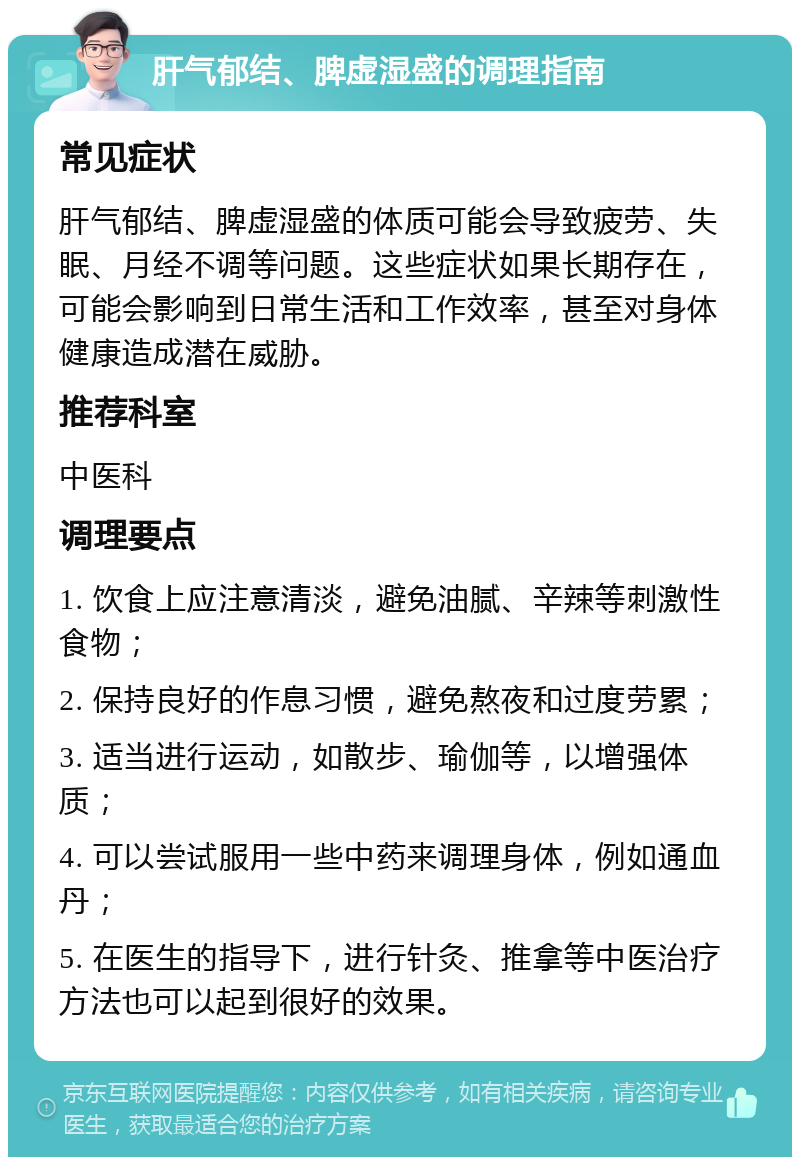 肝气郁结、脾虚湿盛的调理指南 常见症状 肝气郁结、脾虚湿盛的体质可能会导致疲劳、失眠、月经不调等问题。这些症状如果长期存在，可能会影响到日常生活和工作效率，甚至对身体健康造成潜在威胁。 推荐科室 中医科 调理要点 1. 饮食上应注意清淡，避免油腻、辛辣等刺激性食物； 2. 保持良好的作息习惯，避免熬夜和过度劳累； 3. 适当进行运动，如散步、瑜伽等，以增强体质； 4. 可以尝试服用一些中药来调理身体，例如通血丹； 5. 在医生的指导下，进行针灸、推拿等中医治疗方法也可以起到很好的效果。