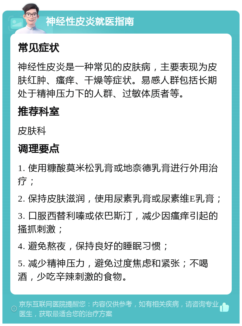 神经性皮炎就医指南 常见症状 神经性皮炎是一种常见的皮肤病，主要表现为皮肤红肿、瘙痒、干燥等症状。易感人群包括长期处于精神压力下的人群、过敏体质者等。 推荐科室 皮肤科 调理要点 1. 使用糠酸莫米松乳膏或地奈德乳膏进行外用治疗； 2. 保持皮肤滋润，使用尿素乳膏或尿素维E乳膏； 3. 口服西替利嗪或依巴斯汀，减少因瘙痒引起的搔抓刺激； 4. 避免熬夜，保持良好的睡眠习惯； 5. 减少精神压力，避免过度焦虑和紧张；不喝酒，少吃辛辣刺激的食物。