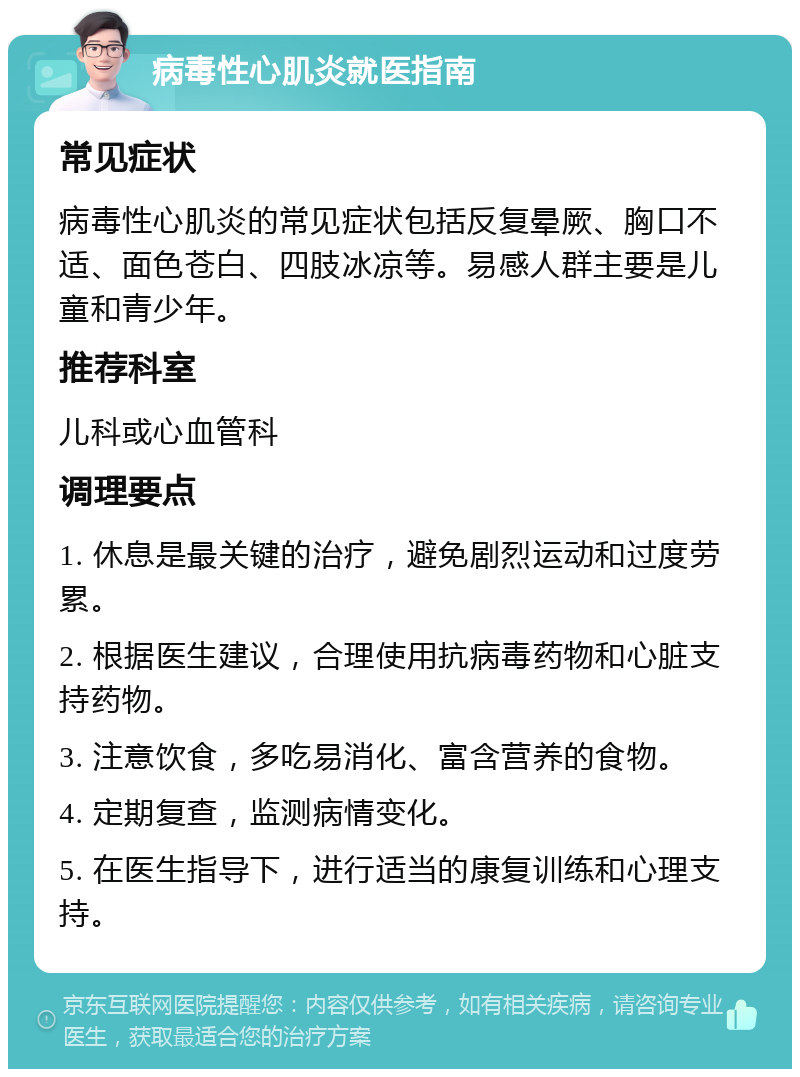 病毒性心肌炎就医指南 常见症状 病毒性心肌炎的常见症状包括反复晕厥、胸口不适、面色苍白、四肢冰凉等。易感人群主要是儿童和青少年。 推荐科室 儿科或心血管科 调理要点 1. 休息是最关键的治疗，避免剧烈运动和过度劳累。 2. 根据医生建议，合理使用抗病毒药物和心脏支持药物。 3. 注意饮食，多吃易消化、富含营养的食物。 4. 定期复查，监测病情变化。 5. 在医生指导下，进行适当的康复训练和心理支持。