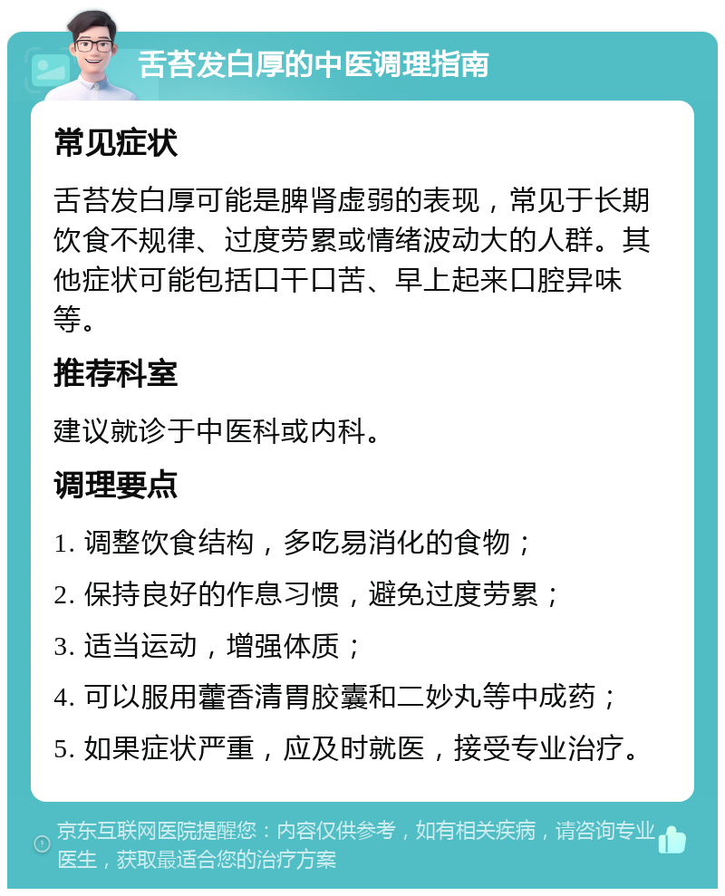 舌苔发白厚的中医调理指南 常见症状 舌苔发白厚可能是脾肾虚弱的表现，常见于长期饮食不规律、过度劳累或情绪波动大的人群。其他症状可能包括口干口苦、早上起来口腔异味等。 推荐科室 建议就诊于中医科或内科。 调理要点 1. 调整饮食结构，多吃易消化的食物； 2. 保持良好的作息习惯，避免过度劳累； 3. 适当运动，增强体质； 4. 可以服用藿香清胃胶囊和二妙丸等中成药； 5. 如果症状严重，应及时就医，接受专业治疗。