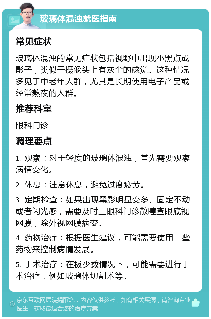 玻璃体混浊就医指南 常见症状 玻璃体混浊的常见症状包括视野中出现小黑点或影子，类似于摄像头上有灰尘的感觉。这种情况多见于中老年人群，尤其是长期使用电子产品或经常熬夜的人群。 推荐科室 眼科门诊 调理要点 1. 观察：对于轻度的玻璃体混浊，首先需要观察病情变化。 2. 休息：注意休息，避免过度疲劳。 3. 定期检查：如果出现黑影明显变多、固定不动或者闪光感，需要及时上眼科门诊散瞳查眼底视网膜，除外视网膜病变。 4. 药物治疗：根据医生建议，可能需要使用一些药物来控制病情发展。 5. 手术治疗：在极少数情况下，可能需要进行手术治疗，例如玻璃体切割术等。