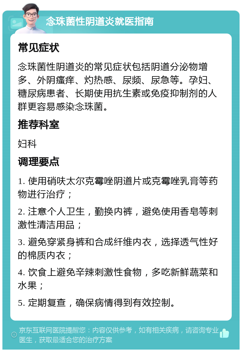 念珠菌性阴道炎就医指南 常见症状 念珠菌性阴道炎的常见症状包括阴道分泌物增多、外阴瘙痒、灼热感、尿频、尿急等。孕妇、糖尿病患者、长期使用抗生素或免疫抑制剂的人群更容易感染念珠菌。 推荐科室 妇科 调理要点 1. 使用硝呋太尔克霉唑阴道片或克霉唑乳膏等药物进行治疗； 2. 注意个人卫生，勤换内裤，避免使用香皂等刺激性清洁用品； 3. 避免穿紧身裤和合成纤维内衣，选择透气性好的棉质内衣； 4. 饮食上避免辛辣刺激性食物，多吃新鲜蔬菜和水果； 5. 定期复查，确保病情得到有效控制。