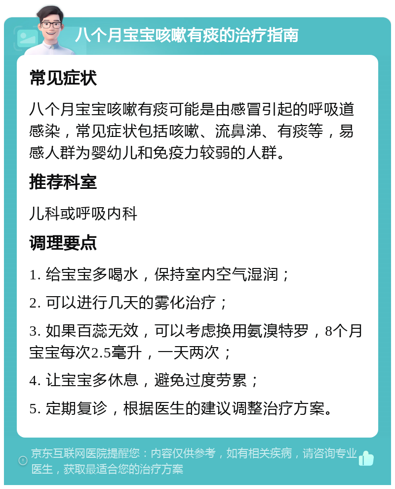 八个月宝宝咳嗽有痰的治疗指南 常见症状 八个月宝宝咳嗽有痰可能是由感冒引起的呼吸道感染，常见症状包括咳嗽、流鼻涕、有痰等，易感人群为婴幼儿和免疫力较弱的人群。 推荐科室 儿科或呼吸内科 调理要点 1. 给宝宝多喝水，保持室内空气湿润； 2. 可以进行几天的雾化治疗； 3. 如果百蕊无效，可以考虑换用氨溴特罗，8个月宝宝每次2.5毫升，一天两次； 4. 让宝宝多休息，避免过度劳累； 5. 定期复诊，根据医生的建议调整治疗方案。