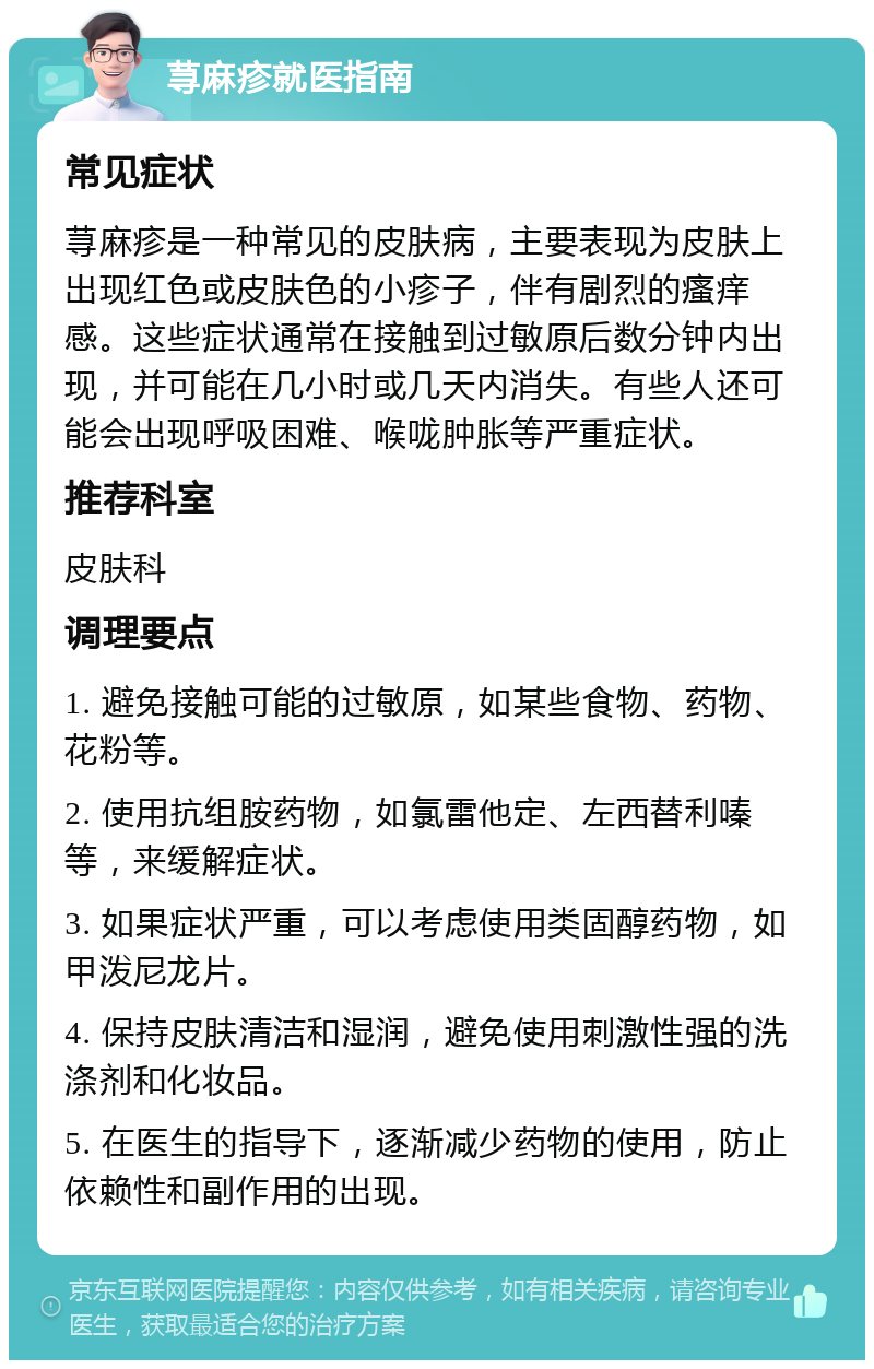 荨麻疹就医指南 常见症状 荨麻疹是一种常见的皮肤病，主要表现为皮肤上出现红色或皮肤色的小疹子，伴有剧烈的瘙痒感。这些症状通常在接触到过敏原后数分钟内出现，并可能在几小时或几天内消失。有些人还可能会出现呼吸困难、喉咙肿胀等严重症状。 推荐科室 皮肤科 调理要点 1. 避免接触可能的过敏原，如某些食物、药物、花粉等。 2. 使用抗组胺药物，如氯雷他定、左西替利嗪等，来缓解症状。 3. 如果症状严重，可以考虑使用类固醇药物，如甲泼尼龙片。 4. 保持皮肤清洁和湿润，避免使用刺激性强的洗涤剂和化妆品。 5. 在医生的指导下，逐渐减少药物的使用，防止依赖性和副作用的出现。