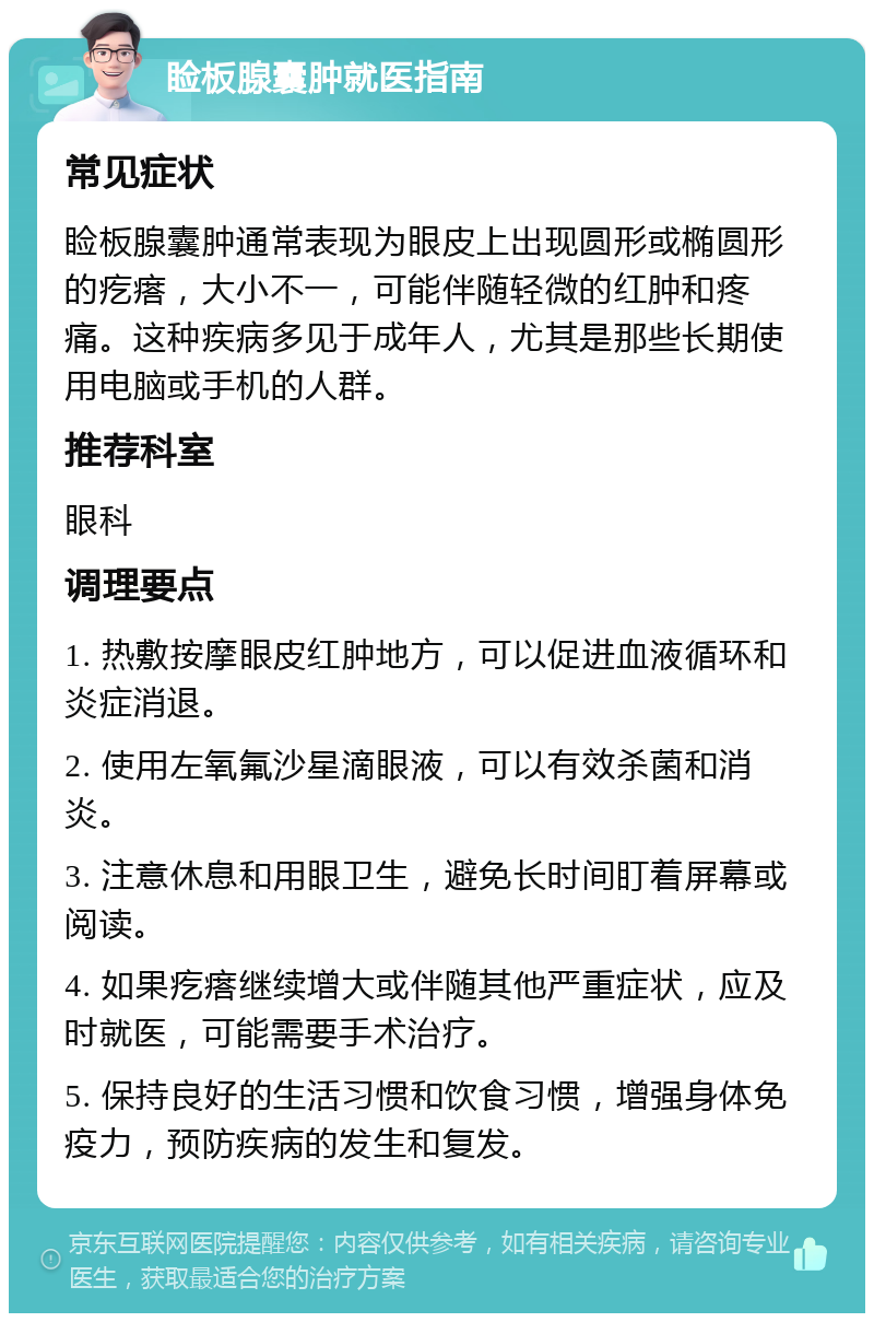 睑板腺囊肿就医指南 常见症状 睑板腺囊肿通常表现为眼皮上出现圆形或椭圆形的疙瘩，大小不一，可能伴随轻微的红肿和疼痛。这种疾病多见于成年人，尤其是那些长期使用电脑或手机的人群。 推荐科室 眼科 调理要点 1. 热敷按摩眼皮红肿地方，可以促进血液循环和炎症消退。 2. 使用左氧氟沙星滴眼液，可以有效杀菌和消炎。 3. 注意休息和用眼卫生，避免长时间盯着屏幕或阅读。 4. 如果疙瘩继续增大或伴随其他严重症状，应及时就医，可能需要手术治疗。 5. 保持良好的生活习惯和饮食习惯，增强身体免疫力，预防疾病的发生和复发。