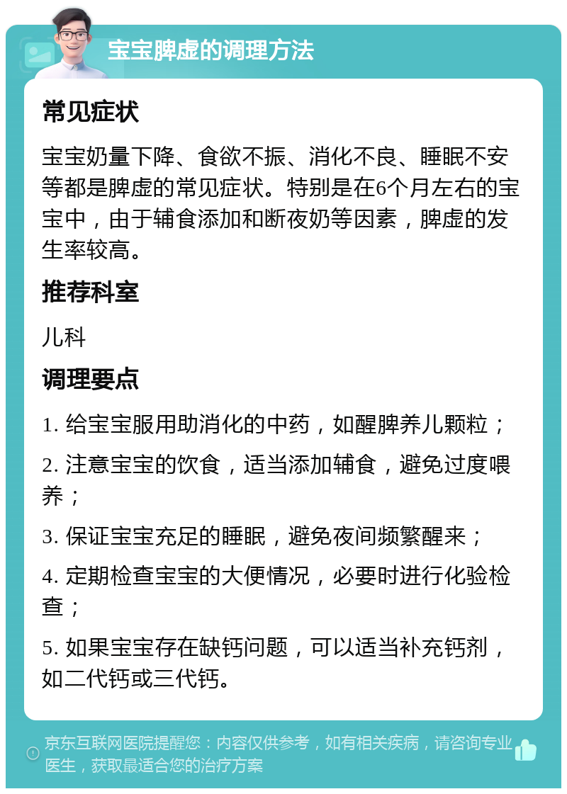 宝宝脾虚的调理方法 常见症状 宝宝奶量下降、食欲不振、消化不良、睡眠不安等都是脾虚的常见症状。特别是在6个月左右的宝宝中，由于辅食添加和断夜奶等因素，脾虚的发生率较高。 推荐科室 儿科 调理要点 1. 给宝宝服用助消化的中药，如醒脾养儿颗粒； 2. 注意宝宝的饮食，适当添加辅食，避免过度喂养； 3. 保证宝宝充足的睡眠，避免夜间频繁醒来； 4. 定期检查宝宝的大便情况，必要时进行化验检查； 5. 如果宝宝存在缺钙问题，可以适当补充钙剂，如二代钙或三代钙。