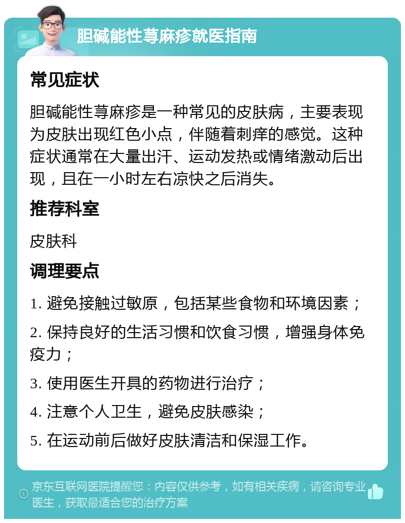 胆碱能性荨麻疹就医指南 常见症状 胆碱能性荨麻疹是一种常见的皮肤病，主要表现为皮肤出现红色小点，伴随着刺痒的感觉。这种症状通常在大量出汗、运动发热或情绪激动后出现，且在一小时左右凉快之后消失。 推荐科室 皮肤科 调理要点 1. 避免接触过敏原，包括某些食物和环境因素； 2. 保持良好的生活习惯和饮食习惯，增强身体免疫力； 3. 使用医生开具的药物进行治疗； 4. 注意个人卫生，避免皮肤感染； 5. 在运动前后做好皮肤清洁和保湿工作。