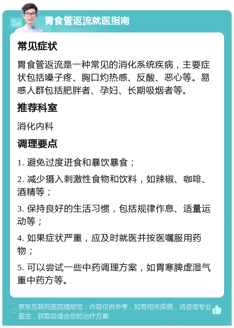 胃食管返流就医指南 常见症状 胃食管返流是一种常见的消化系统疾病，主要症状包括嗓子疼、胸口灼热感、反酸、恶心等。易感人群包括肥胖者、孕妇、长期吸烟者等。 推荐科室 消化内科 调理要点 1. 避免过度进食和暴饮暴食； 2. 减少摄入刺激性食物和饮料，如辣椒、咖啡、酒精等； 3. 保持良好的生活习惯，包括规律作息、适量运动等； 4. 如果症状严重，应及时就医并按医嘱服用药物； 5. 可以尝试一些中药调理方案，如胃寒脾虚湿气重中药方等。