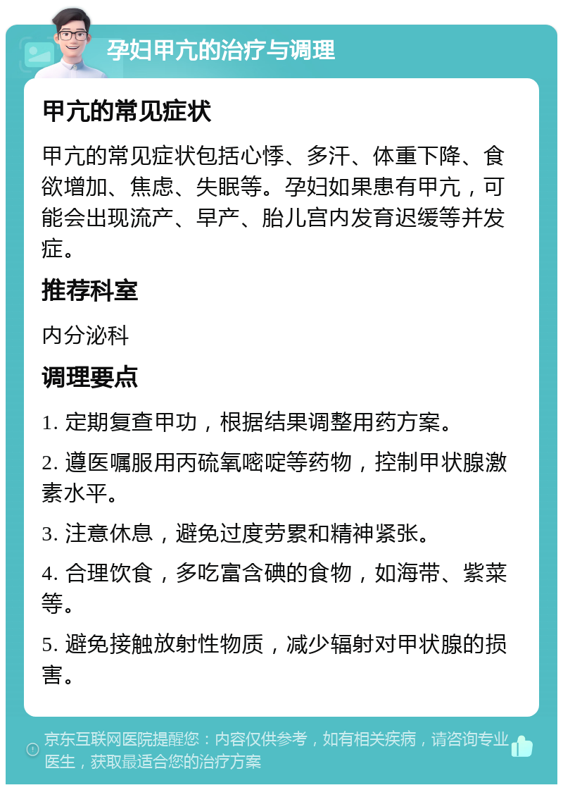 孕妇甲亢的治疗与调理 甲亢的常见症状 甲亢的常见症状包括心悸、多汗、体重下降、食欲增加、焦虑、失眠等。孕妇如果患有甲亢，可能会出现流产、早产、胎儿宫内发育迟缓等并发症。 推荐科室 内分泌科 调理要点 1. 定期复查甲功，根据结果调整用药方案。 2. 遵医嘱服用丙硫氧嘧啶等药物，控制甲状腺激素水平。 3. 注意休息，避免过度劳累和精神紧张。 4. 合理饮食，多吃富含碘的食物，如海带、紫菜等。 5. 避免接触放射性物质，减少辐射对甲状腺的损害。