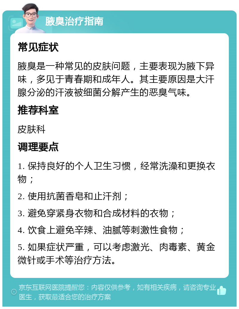 腋臭治疗指南 常见症状 腋臭是一种常见的皮肤问题，主要表现为腋下异味，多见于青春期和成年人。其主要原因是大汗腺分泌的汗液被细菌分解产生的恶臭气味。 推荐科室 皮肤科 调理要点 1. 保持良好的个人卫生习惯，经常洗澡和更换衣物； 2. 使用抗菌香皂和止汗剂； 3. 避免穿紧身衣物和合成材料的衣物； 4. 饮食上避免辛辣、油腻等刺激性食物； 5. 如果症状严重，可以考虑激光、肉毒素、黄金微针或手术等治疗方法。