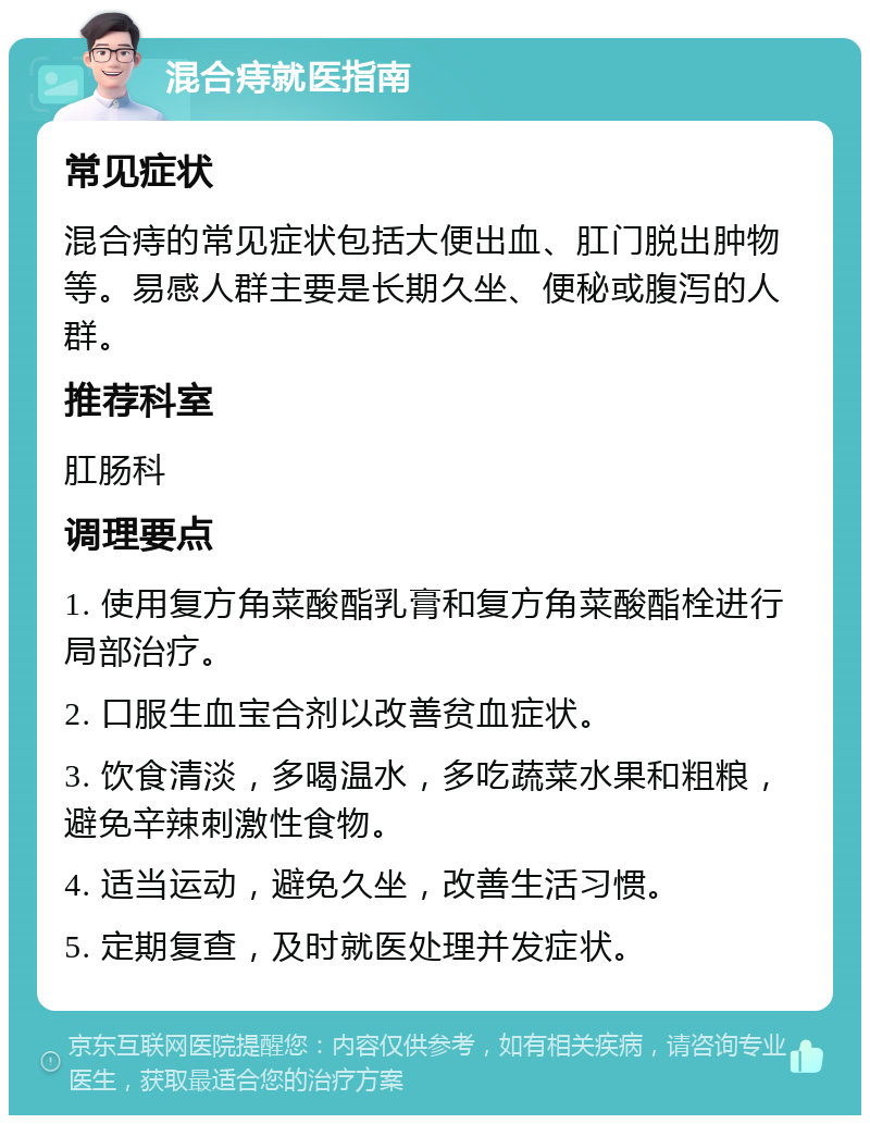 混合痔就医指南 常见症状 混合痔的常见症状包括大便出血、肛门脱出肿物等。易感人群主要是长期久坐、便秘或腹泻的人群。 推荐科室 肛肠科 调理要点 1. 使用复方角菜酸酯乳膏和复方角菜酸酯栓进行局部治疗。 2. 口服生血宝合剂以改善贫血症状。 3. 饮食清淡，多喝温水，多吃蔬菜水果和粗粮，避免辛辣刺激性食物。 4. 适当运动，避免久坐，改善生活习惯。 5. 定期复查，及时就医处理并发症状。