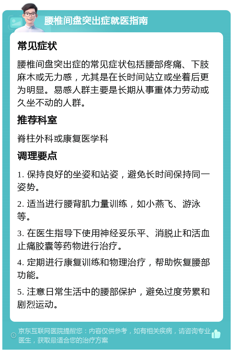 腰椎间盘突出症就医指南 常见症状 腰椎间盘突出症的常见症状包括腰部疼痛、下肢麻木或无力感，尤其是在长时间站立或坐着后更为明显。易感人群主要是长期从事重体力劳动或久坐不动的人群。 推荐科室 脊柱外科或康复医学科 调理要点 1. 保持良好的坐姿和站姿，避免长时间保持同一姿势。 2. 适当进行腰背肌力量训练，如小燕飞、游泳等。 3. 在医生指导下使用神经妥乐平、消脱止和活血止痛胶囊等药物进行治疗。 4. 定期进行康复训练和物理治疗，帮助恢复腰部功能。 5. 注意日常生活中的腰部保护，避免过度劳累和剧烈运动。