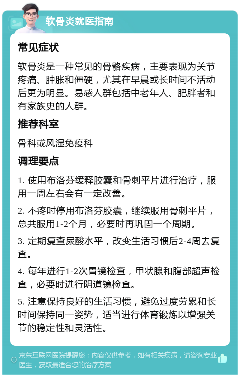 软骨炎就医指南 常见症状 软骨炎是一种常见的骨骼疾病，主要表现为关节疼痛、肿胀和僵硬，尤其在早晨或长时间不活动后更为明显。易感人群包括中老年人、肥胖者和有家族史的人群。 推荐科室 骨科或风湿免疫科 调理要点 1. 使用布洛芬缓释胶囊和骨刺平片进行治疗，服用一周左右会有一定改善。 2. 不疼时停用布洛芬胶囊，继续服用骨刺平片，总共服用1-2个月，必要时再巩固一个周期。 3. 定期复查尿酸水平，改变生活习惯后2-4周去复查。 4. 每年进行1-2次胃镜检查，甲状腺和腹部超声检查，必要时进行阴道镜检查。 5. 注意保持良好的生活习惯，避免过度劳累和长时间保持同一姿势，适当进行体育锻炼以增强关节的稳定性和灵活性。