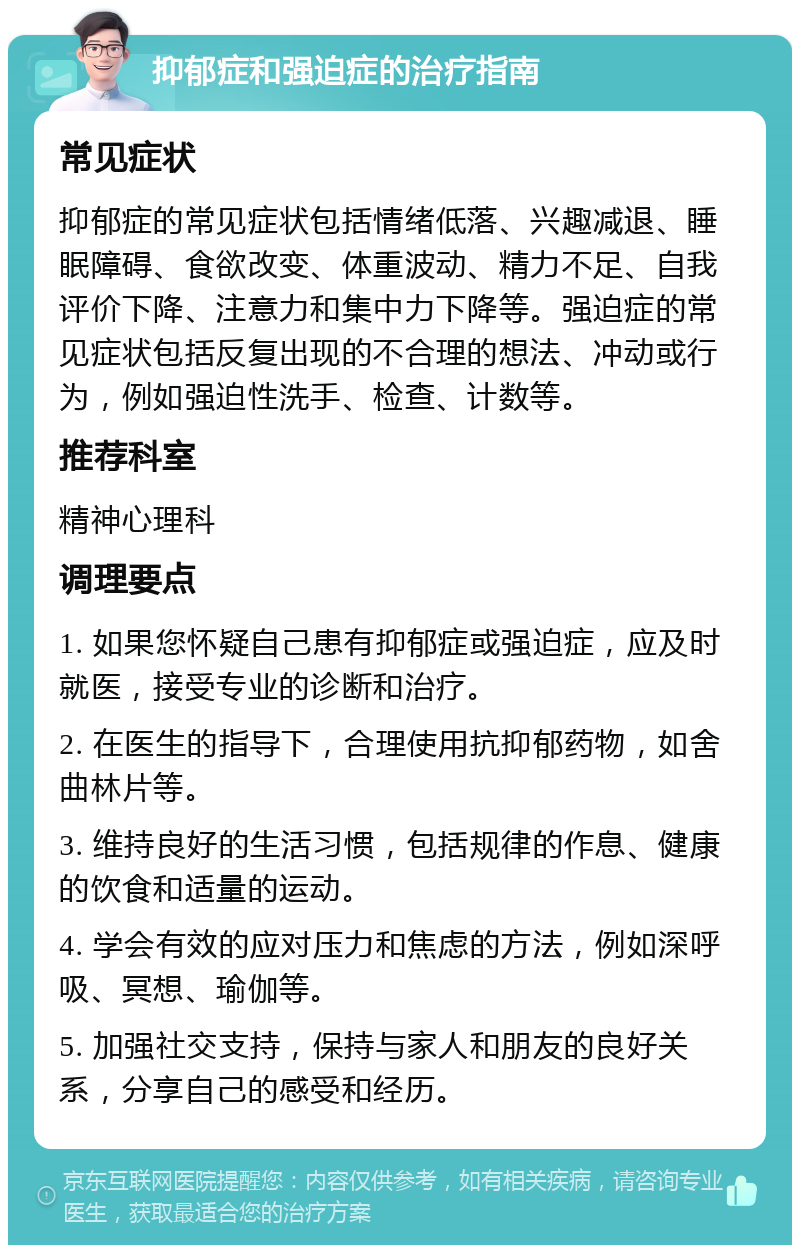 抑郁症和强迫症的治疗指南 常见症状 抑郁症的常见症状包括情绪低落、兴趣减退、睡眠障碍、食欲改变、体重波动、精力不足、自我评价下降、注意力和集中力下降等。强迫症的常见症状包括反复出现的不合理的想法、冲动或行为，例如强迫性洗手、检查、计数等。 推荐科室 精神心理科 调理要点 1. 如果您怀疑自己患有抑郁症或强迫症，应及时就医，接受专业的诊断和治疗。 2. 在医生的指导下，合理使用抗抑郁药物，如舍曲林片等。 3. 维持良好的生活习惯，包括规律的作息、健康的饮食和适量的运动。 4. 学会有效的应对压力和焦虑的方法，例如深呼吸、冥想、瑜伽等。 5. 加强社交支持，保持与家人和朋友的良好关系，分享自己的感受和经历。