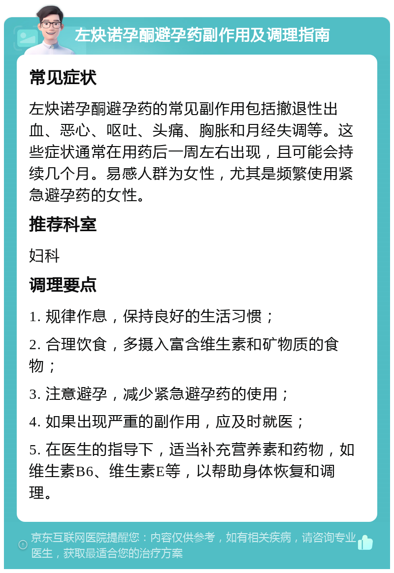 左炔诺孕酮避孕药副作用及调理指南 常见症状 左炔诺孕酮避孕药的常见副作用包括撤退性出血、恶心、呕吐、头痛、胸胀和月经失调等。这些症状通常在用药后一周左右出现，且可能会持续几个月。易感人群为女性，尤其是频繁使用紧急避孕药的女性。 推荐科室 妇科 调理要点 1. 规律作息，保持良好的生活习惯； 2. 合理饮食，多摄入富含维生素和矿物质的食物； 3. 注意避孕，减少紧急避孕药的使用； 4. 如果出现严重的副作用，应及时就医； 5. 在医生的指导下，适当补充营养素和药物，如维生素B6、维生素E等，以帮助身体恢复和调理。