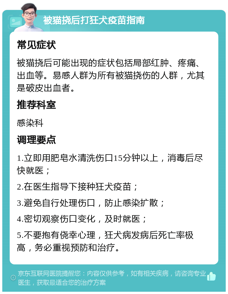 被猫挠后打狂犬疫苗指南 常见症状 被猫挠后可能出现的症状包括局部红肿、疼痛、出血等。易感人群为所有被猫挠伤的人群，尤其是破皮出血者。 推荐科室 感染科 调理要点 1.立即用肥皂水清洗伤口15分钟以上，消毒后尽快就医； 2.在医生指导下接种狂犬疫苗； 3.避免自行处理伤口，防止感染扩散； 4.密切观察伤口变化，及时就医； 5.不要抱有侥幸心理，狂犬病发病后死亡率极高，务必重视预防和治疗。