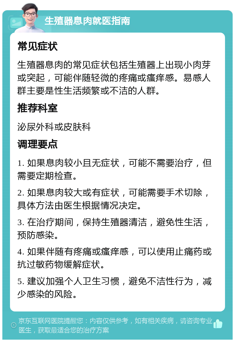 生殖器息肉就医指南 常见症状 生殖器息肉的常见症状包括生殖器上出现小肉芽或突起，可能伴随轻微的疼痛或瘙痒感。易感人群主要是性生活频繁或不洁的人群。 推荐科室 泌尿外科或皮肤科 调理要点 1. 如果息肉较小且无症状，可能不需要治疗，但需要定期检查。 2. 如果息肉较大或有症状，可能需要手术切除，具体方法由医生根据情况决定。 3. 在治疗期间，保持生殖器清洁，避免性生活，预防感染。 4. 如果伴随有疼痛或瘙痒感，可以使用止痛药或抗过敏药物缓解症状。 5. 建议加强个人卫生习惯，避免不洁性行为，减少感染的风险。