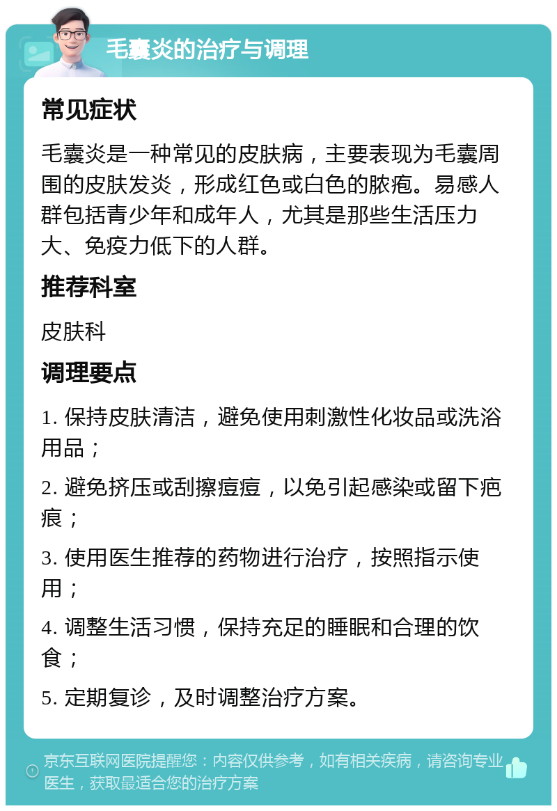 毛囊炎的治疗与调理 常见症状 毛囊炎是一种常见的皮肤病，主要表现为毛囊周围的皮肤发炎，形成红色或白色的脓疱。易感人群包括青少年和成年人，尤其是那些生活压力大、免疫力低下的人群。 推荐科室 皮肤科 调理要点 1. 保持皮肤清洁，避免使用刺激性化妆品或洗浴用品； 2. 避免挤压或刮擦痘痘，以免引起感染或留下疤痕； 3. 使用医生推荐的药物进行治疗，按照指示使用； 4. 调整生活习惯，保持充足的睡眠和合理的饮食； 5. 定期复诊，及时调整治疗方案。