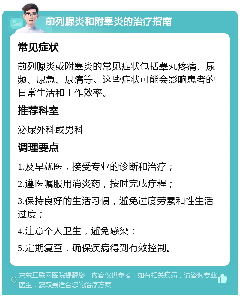 前列腺炎和附睾炎的治疗指南 常见症状 前列腺炎或附睾炎的常见症状包括睾丸疼痛、尿频、尿急、尿痛等。这些症状可能会影响患者的日常生活和工作效率。 推荐科室 泌尿外科或男科 调理要点 1.及早就医，接受专业的诊断和治疗； 2.遵医嘱服用消炎药，按时完成疗程； 3.保持良好的生活习惯，避免过度劳累和性生活过度； 4.注意个人卫生，避免感染； 5.定期复查，确保疾病得到有效控制。