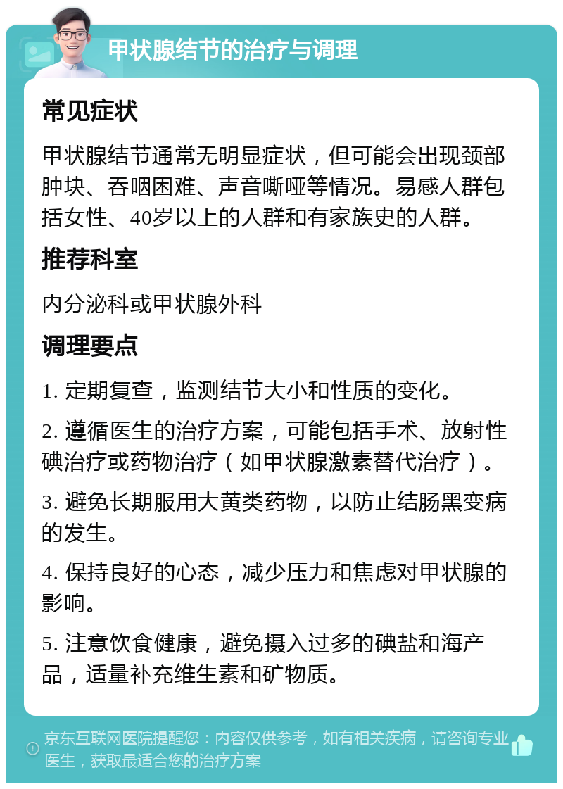 甲状腺结节的治疗与调理 常见症状 甲状腺结节通常无明显症状，但可能会出现颈部肿块、吞咽困难、声音嘶哑等情况。易感人群包括女性、40岁以上的人群和有家族史的人群。 推荐科室 内分泌科或甲状腺外科 调理要点 1. 定期复查，监测结节大小和性质的变化。 2. 遵循医生的治疗方案，可能包括手术、放射性碘治疗或药物治疗（如甲状腺激素替代治疗）。 3. 避免长期服用大黄类药物，以防止结肠黑变病的发生。 4. 保持良好的心态，减少压力和焦虑对甲状腺的影响。 5. 注意饮食健康，避免摄入过多的碘盐和海产品，适量补充维生素和矿物质。