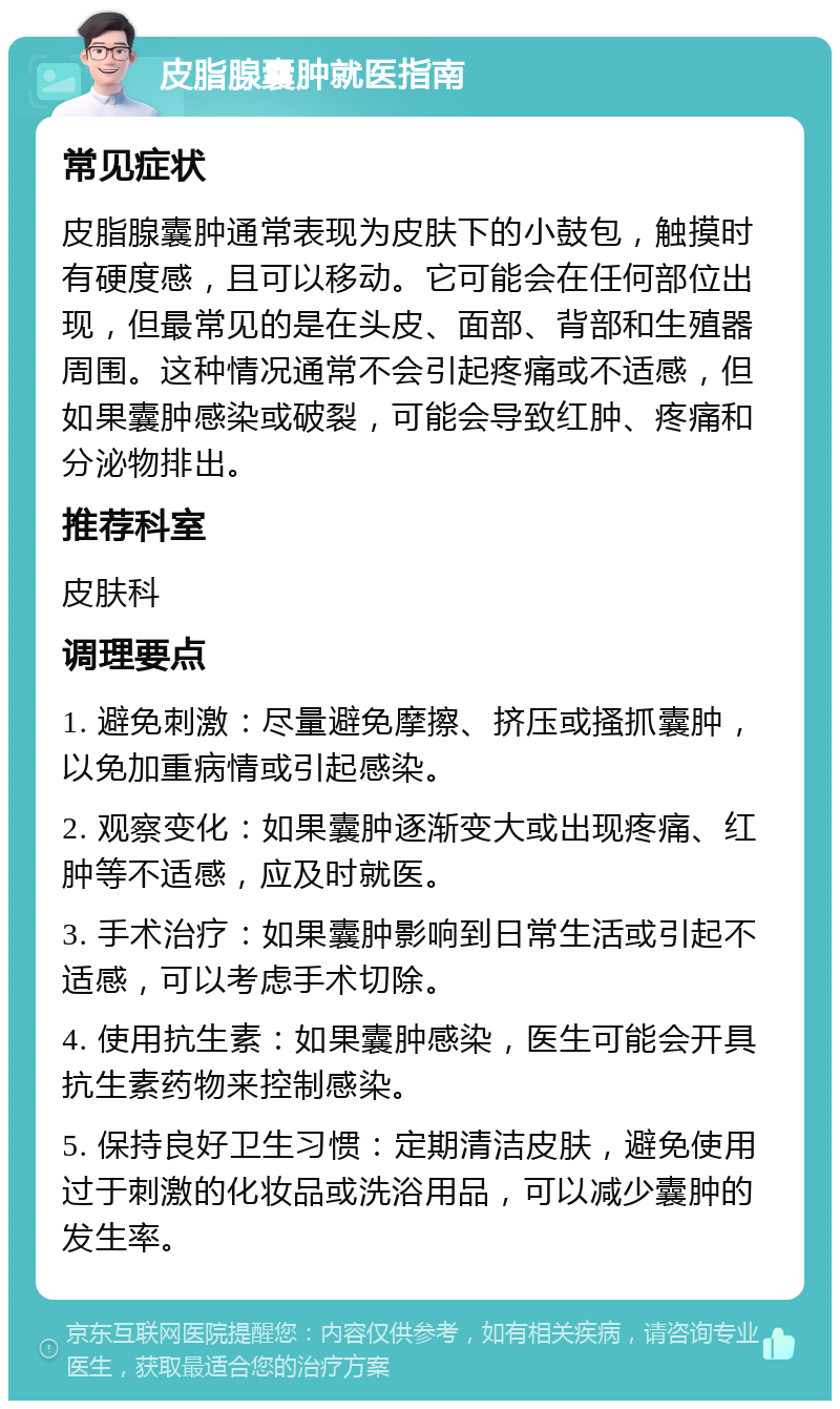 皮脂腺囊肿就医指南 常见症状 皮脂腺囊肿通常表现为皮肤下的小鼓包，触摸时有硬度感，且可以移动。它可能会在任何部位出现，但最常见的是在头皮、面部、背部和生殖器周围。这种情况通常不会引起疼痛或不适感，但如果囊肿感染或破裂，可能会导致红肿、疼痛和分泌物排出。 推荐科室 皮肤科 调理要点 1. 避免刺激：尽量避免摩擦、挤压或搔抓囊肿，以免加重病情或引起感染。 2. 观察变化：如果囊肿逐渐变大或出现疼痛、红肿等不适感，应及时就医。 3. 手术治疗：如果囊肿影响到日常生活或引起不适感，可以考虑手术切除。 4. 使用抗生素：如果囊肿感染，医生可能会开具抗生素药物来控制感染。 5. 保持良好卫生习惯：定期清洁皮肤，避免使用过于刺激的化妆品或洗浴用品，可以减少囊肿的发生率。