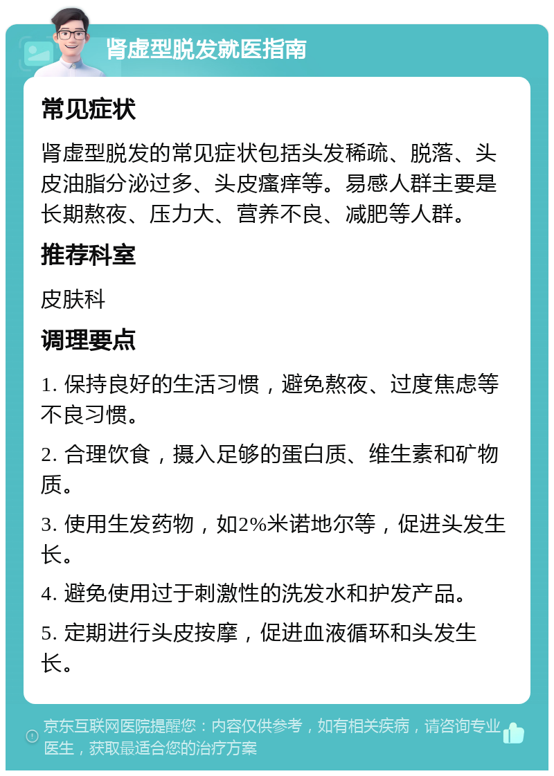 肾虚型脱发就医指南 常见症状 肾虚型脱发的常见症状包括头发稀疏、脱落、头皮油脂分泌过多、头皮瘙痒等。易感人群主要是长期熬夜、压力大、营养不良、减肥等人群。 推荐科室 皮肤科 调理要点 1. 保持良好的生活习惯，避免熬夜、过度焦虑等不良习惯。 2. 合理饮食，摄入足够的蛋白质、维生素和矿物质。 3. 使用生发药物，如2%米诺地尔等，促进头发生长。 4. 避免使用过于刺激性的洗发水和护发产品。 5. 定期进行头皮按摩，促进血液循环和头发生长。