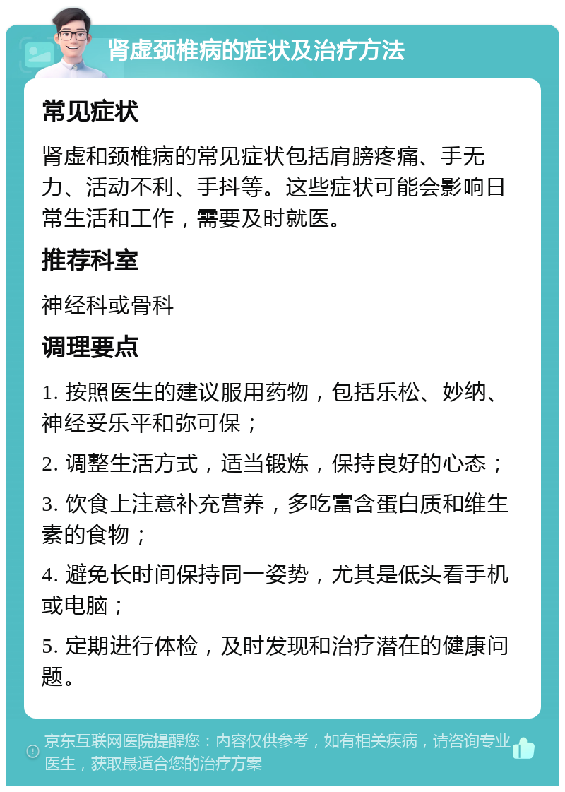 肾虚颈椎病的症状及治疗方法 常见症状 肾虚和颈椎病的常见症状包括肩膀疼痛、手无力、活动不利、手抖等。这些症状可能会影响日常生活和工作，需要及时就医。 推荐科室 神经科或骨科 调理要点 1. 按照医生的建议服用药物，包括乐松、妙纳、神经妥乐平和弥可保； 2. 调整生活方式，适当锻炼，保持良好的心态； 3. 饮食上注意补充营养，多吃富含蛋白质和维生素的食物； 4. 避免长时间保持同一姿势，尤其是低头看手机或电脑； 5. 定期进行体检，及时发现和治疗潜在的健康问题。