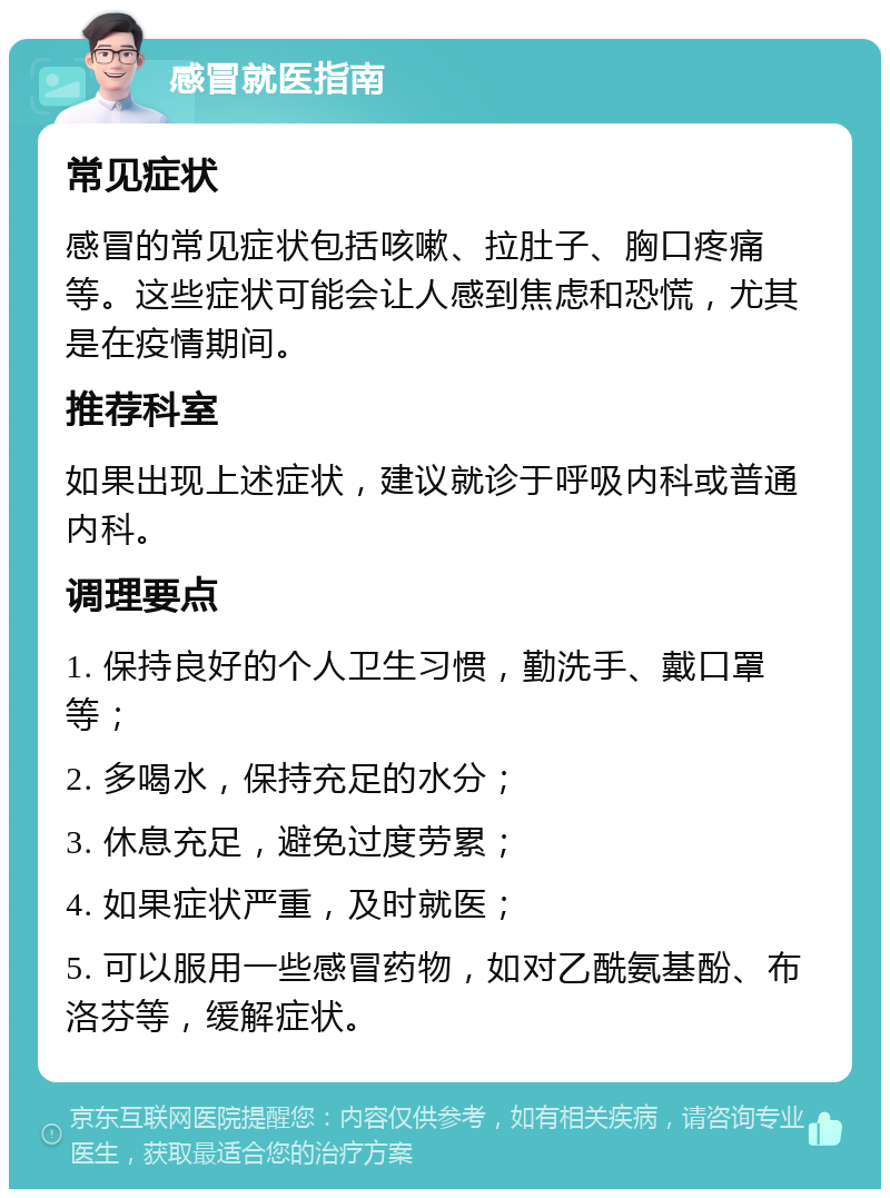 感冒就医指南 常见症状 感冒的常见症状包括咳嗽、拉肚子、胸口疼痛等。这些症状可能会让人感到焦虑和恐慌，尤其是在疫情期间。 推荐科室 如果出现上述症状，建议就诊于呼吸内科或普通内科。 调理要点 1. 保持良好的个人卫生习惯，勤洗手、戴口罩等； 2. 多喝水，保持充足的水分； 3. 休息充足，避免过度劳累； 4. 如果症状严重，及时就医； 5. 可以服用一些感冒药物，如对乙酰氨基酚、布洛芬等，缓解症状。