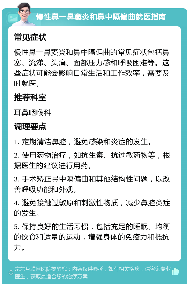 慢性鼻一鼻窦炎和鼻中隔偏曲就医指南 常见症状 慢性鼻一鼻窦炎和鼻中隔偏曲的常见症状包括鼻塞、流涕、头痛、面部压力感和呼吸困难等。这些症状可能会影响日常生活和工作效率，需要及时就医。 推荐科室 耳鼻咽喉科 调理要点 1. 定期清洁鼻腔，避免感染和炎症的发生。 2. 使用药物治疗，如抗生素、抗过敏药物等，根据医生的建议进行用药。 3. 手术矫正鼻中隔偏曲和其他结构性问题，以改善呼吸功能和外观。 4. 避免接触过敏原和刺激性物质，减少鼻腔炎症的发生。 5. 保持良好的生活习惯，包括充足的睡眠、均衡的饮食和适量的运动，增强身体的免疫力和抵抗力。